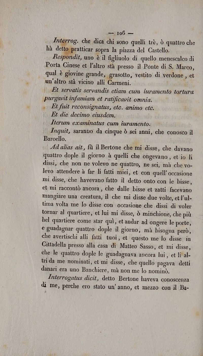 Interrog. che dica chi sono quelli trè, ò quattro che hà dett pratticar sopra la piazza del Castello. Respondit, uno è il figliuolo di quello menescalco di Porta Cinese et l’altro stà presso il Ponte di S. Marco, qual è giovine grande, grasotto, vestito di verdone , et mn'altro stà vicino alli Carmeni. Et servatis servandis ctiam cum iuramento tortura purgavit infamiam et ratificavit omnia. 0 Et fuit reconsignatus, etc. animo etc. Et die decimo eiusdem. Iterum examinatus cum iuramento. Inquit, saranno da cinque ò sei anni, che conosco il Baroello. Ad alias ait, fù il Bertone che mi disse, che davano quattro dople il giorno à quelli che ongevano , et io li dissi, che non ne volevo ne quattro, ne sei, mà che vo- levo attendere à far li fatti miei, et con quell’ occasione mi disse, che havevano fatto il detto onto con le bisse, ct mi raccontò ancora, che dalle bisse et zatti facevano mangiare una creatura, il che mi disse due volte, et l’ul- tima volta me lo disse con occasione che dissi di voler tornar al quartiere, et lui mi disse, ò minchione, che più bel quartiere come star quì, et andar ad ongere le porte, e guadagnar quattro dople il giorno, mà bisogna però, che avertischi alli fatti tuoi , et questo me lo disse in Cittadella presso alla casa di Matteo Sasso, et mi disse, che le quattro dople le guadagnava ancora lui, et li al- tri da me nominati, et mi disse, che quello pagava detti danari era uno Banchiere, mà non me lo nominò. Interrogatus dicit, detto Bertone haveva conoscenza di me, perche ero stato un’ anno, et mezzo con il Ba-
