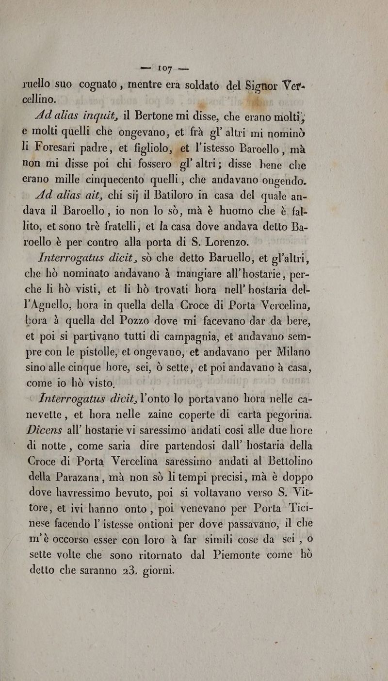 ruello suo cognato, mentre era soldato del Signor Ver. cellino. goin Ad alias inquit, il Bertone mi disse, che erano molti; e molti quelli che ongevano, et frà gl’ altri mi nominò li Foresari padre, et figliolo, vet l’istesso Baroello , mà non mi disse poi chi fossero gl’ altri; disse bea che erano mille cinquecento quelli, che andavano ongendo. Ad alias aît, chi si} il Batiloro in casa del quale an- dava il Baroello, io non lo sò, mà è huomo che è fal- lito, et sono trè fratelli, et la casa dove andava detto Ba- roello è per contro alla porta di S. Lorenzo. Interrogatus dicit, sò che detto Baruello, et gl’altri, che hò nominato andavano è mangiare all’hostarie, per- che li hò visti, et li hò trovati hora nell’ hostaria del- l’Agnello, hora in quella della Croce di Porta Vercelina, bora è quella del Pozzo dove mi facevano dar da bere, et poi si partivano tutti di campagnia, et andavano sem- pre con le pistolle, et ongevano, et andavano per Milano sino alle cinque hore, sei, Ò sette; et poi andavano à casa, come io hò visto. Interrogatus dicit, l’onto lo portavano hora nelle ca- nevette, et hora nelle zaine coperte di carta pegorina. Dicens all’ hostarie vi saressimo andati così alle due hore di notte, come saria dire partendosi dall’ hostaria della Croce di Porta Vercelina saressimo andati al Bettolino della Parazana, mà non sò li tempi precisi, mà è doppo dove havressimo bevuto, poi si voltavano verso S. Vit- tore, et ivi hanno onto, poi venevano per Porta Tici- nese facendo l’istesse ontioni per dove passavano, il che m'è occorso esser con loro è far simili cose da sei , 0 sette volte che sono ritornato dal Piemonte come hò detto clie saranno 23. giorni.