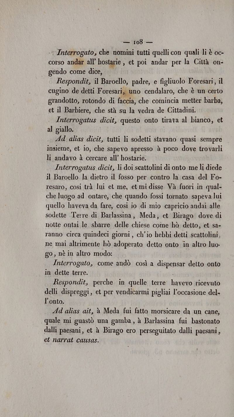 Interrogato, che nomini tutti quelli con quali li è oc- corso andar all’ hostarie , et poi andar per la Città on- gendo come dice, Respondit, il Baroello, padre, e figliuolo Foresari, il cugino de detti F oresari, uno cendalaro, che è un certo grandotto, rotondo di faccia, che comincia metter barba, et il Barbiere, che stà su la vedra de Cittadini. Interrogatus dicit, questo onto tirava al bianco, et al giallo. Ad alias dicit, tutti li sodetti stavano quasi sempre insieme, et. io, che sapevo apresso à poco dove Srbbagli li andavo à cercare all’ hostarie. Interrogatus dicit, li doi scattolini di onto me li diede il Baroello la dietro il fosso per contro la casa del Fo- resaro, cosi trà lui et me, et mi disse Và fuori in qual- che luogo ad ontare, che quando fossi tornato sapeva lui quello haveva da fare, così io di mio capricio andai alle sodette Terre di Barlassina, Meda, et Birago dove di notte ontai le. sbarre delle chiese come hò detto, et sa- ranno circa quindeci giorni, ch'io hebbi detti scattolini, ne mai altrimente hò adoperato detto onto in altro luo- go, nè in altro modo: Interrogato, come andò così a dispensar delto onto in dette terre. Respondit, perche in quelle terre ln ricevuto delli dispreggi, et per vendicarmi pigliai l’occasione del- l’onto. Ad alias ait, èà Meda fui fatto morsicare da un cane, quale mi guastò una gamba, à Barlassina fui bastonato dalli paesani, et à Birago ero perseguitato dalli paesani, et narrat causas.
