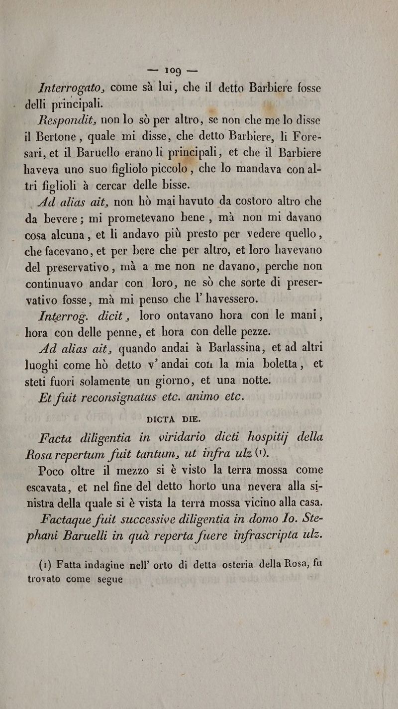 Interrog vato, come sà lui, che il detto Bieialo fosse delli REA Respondit, non lo sò per altro, se non che me lo disse il Bertone, quale mi disse, che detto Barbiere, li Fore- sari, et il Baruello erano li principali, et che il Barbiere haveva uno suo figliolo piccolo , che lo mandava con al- tri figlioli è cercar delle Disse. Ad alias ait, non hò mai havuto da costoro altro che da bevere; mi prometevano bene, mà non mi davano cosa alcuna, et li andavo più presto per vedere quello, che facevano, et per bere che per altro, et loro havevano del preservativo, mà a me non ne davano, perche non continuavo andar con loro, ne sò che sorte di preser- vativo fosse, mà mi penso che l' havessero. Interrog. dicit, loro ontavano hora con le mani, - hora con delle penne, et hora con delle pezze. Ad alias ait, quando andai è Barlassina, et ad altri luoghi come hò detto v' andai coni la mia boletta, et steti fuori solamente un giorno, et una notte. Et fuit reconsignatus etc. animo etc. DICTA DIE. Facta diligentia in viridario dicti hospitij della Rosa repertum fuit tantum, ut infra ulz(?). Poco oltre il mezzo si è visto la terra mossa come escavata, et nel fine del detto horto una nevera alla si- nistra della quale si è vista la terra mossa vicino alla casa. Factaque fuit successive diligentia in domo Io. Ste- ito Baruelli in quà reperta po infrascripta ulz. (1) Fatta indagine nell’ orto di detta osteria della ali fu trovato come segue