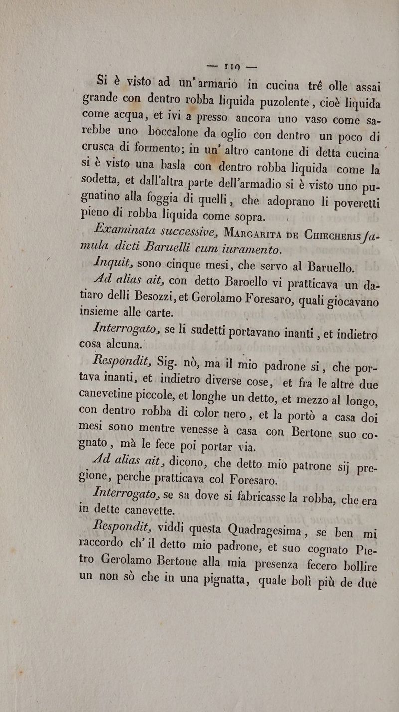 Si è visto ad un’armariò in cucina tré olle assai grande con dentro robba liquida puzolente , cioè liquida come acqua, et Ivi a presso ancora uno vaso come sa- rebbe uno boccalone da oglio con dentro un poco di crusca di formento; in un’ altro cantone di detta cucina si è visto una basla con dentro robba liquida come la sodetta, et dall'altra parte dell’armadio si è visto uno pu- gnatino alla foggia di quelli, che adoprano li poveretti pieno di robba liquida come sopra. |, Examinata successive, MarcAnITA DE CurecHeRrIS fa- mula dicti Baruwelli cum iuramento. Inquit, sono cinque mesi, che servo al Baruello. Ad alias ait, con detto Baroello vi pratticava un da- tiaro delli Besozzi, et Gerolamo Foresaro, quali giocavano insieme alle ‘carte. Interrogato, se li sudetti portavano inanti , et indietro cosa alcuna. i Respondit, Sig. nò, ma il mio padrone si, che por- tava inanti, et. indietro diverse cose, et fra le altre due canevetine piccole, et longhe un detto, et mezzo al longo, con dentro robba di color nero , et la portò a casa doi mesi sono mentre venesse à casa con Bertone suo co- gnato , mà le fece poi portar via. Ad alias ait, dicono, che detto mio patrone gione, perche pratticava col Foresaro. Interrogato, se sa dove si fabricasse la robba, che era In dette canevette. Respondit, viddi questa Quadragesima, se ben mi raccordo ch’ il detto mio padrone, et suo cognato Pie- tro Gerolamo Bertone alla mia presenza fecero bollire un non sò che in una pignatta, quale bolì più de due Sij pre-