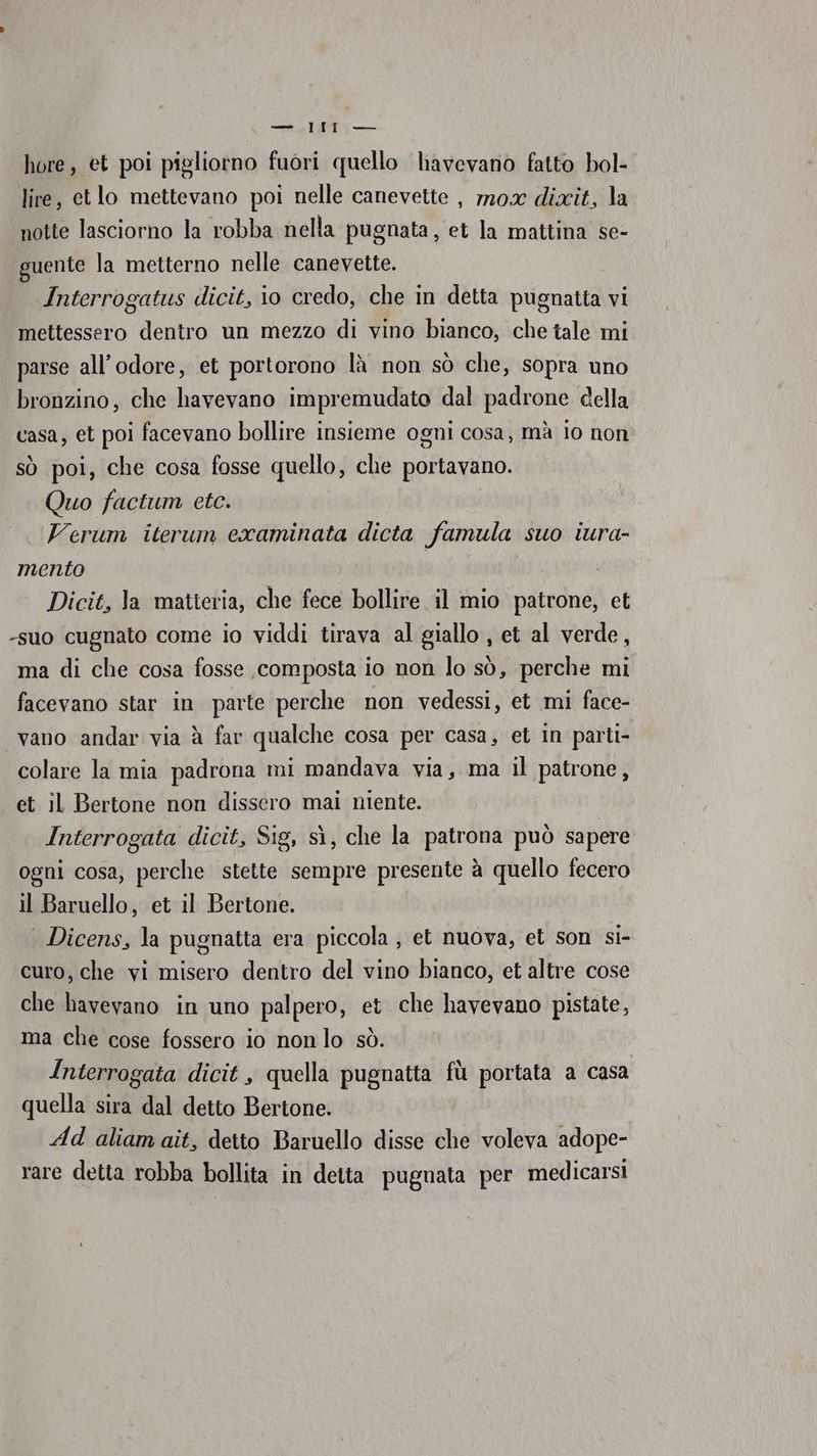 —_.lIIl — hore, et poi pigliorno fuori quello liavevano fatto bol- lire, etlo mettevano poi nelle canevette , 720x dixit, la notte lasciorno la robba nella pugnata, et la mattina se- guente la metterno nelle canevette. Interrogatus dicit, io credo, che in detta pugnatta vi mettessero dentro un mezzo di vino bianco, che tale mi parse all’odore, et portorono là non sò che, sopra uno bronzino, che havevano impremudato dal padrone della casa, et poi facevano bollire insieme ogni cosa, mà lo non sò poi, che cosa fosse quello, che portavano. Quo factum etc. Verum iterum examinata dicta famula suo iura- mento | Dicit, Ja matteria, che fece bollire il mio patrone, et -suo cugnato come io viddi tirava al giallo , et al verde, ma di che cosa fosse composta io non lo sò, perche mi facevano star in parte perche non vedessi, et mi face- vano andar via à far qualche cosa per casa, et in parti- colare la mia padrona mi mandava via, ma il patrone, et il Bertone non dissero mai niente. Interrogata dicit, Sig, sì, che la patrona può sapere ogni cosa, perche stette sempre presente à quello fecero il Baruello, et il Bertone. | Dicens, la pugnatta era piccola , et nuova, et son si- curo, che vi misero dentro del vino bianco, et altre cose che havevano in uno palpero, et che havevano pistate, ma che cose fossero io nonlo sò. Interrogata dicit , quella pugnatta fù portata a casa quella sira dal detto Bertone. Ad aliamait, detto Baruello disse che voleva adope- rare detta robba bollita in detta puguata per medicarsi