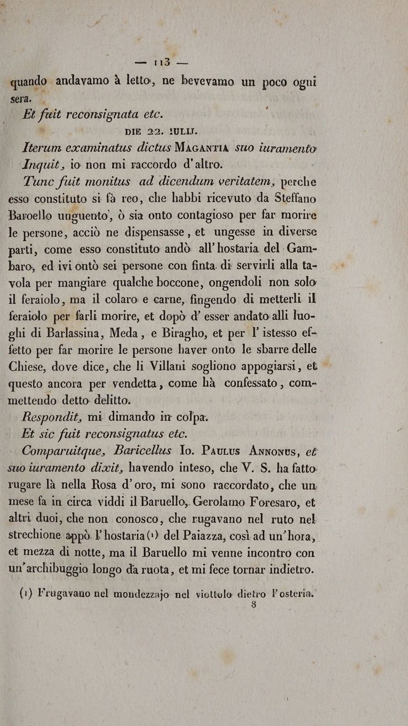 dee quando andavamo à letto, ne bevevamo un poco ogni sera. Et ss reconsignata etc. DIE 22. IULIJ. Iterum examinatus dictus MAacANTIA suo turamento Inquit, io non mi raccordo d'altro. Tunc fuit monitus ad dicendum veritatem, perche esso constituto si fà reo, che habbi ricevuto da Steffano Baroello unguento’, ò sia onto contagioso per far morire le persone, acciò ne dispensasse , et ungesse in diverse parti, come esso constituto andò all’ hostaria del Gam- baro, ed ivi ontò sei persone con finta. di servirli alla ta- vola per mangiare qualche boccone, ongendoli non solo il feraiolo, ma il colaro e carne, fingendo di metterli il feraiolo per farli morire, et dopò d’ esser andato alli luo- ghi di Barlassina, Meda, e Biragho, et per l’ istesso ef- fetto per far morire le persone haver onto le sbarre delle Chiese, dove dice, che li Villani sogliono appogiarsi, et | questo ancora per vendetta, come hà confessato , com- mettendo detto delitto. Respondit, mi dimando in colpa. Et sic fuit reconsignatus etc. Comparuitque, Baricellus lo. PauLus Annonus, e£ suo iuramento dixit, havendo inteso, che V. S. ha fatto: rugare là nella Rosa d’oro, mi sono raccordato, che un mese fa in circa viddi il Baruello,. Gerolamo Foresaro, et altri duoi, che non conosco, che rugavano nel ruto nel strechione appò. l hostaria (+) del Paiazza, così ad un’hora, et mezza di notte, ma il Baruello mi venne incontro con un’archibuggio longo da ruota, et mi fece tornar indietro. è (1) Frugavano nel mondezzajo nel viottolo dietro osteria.