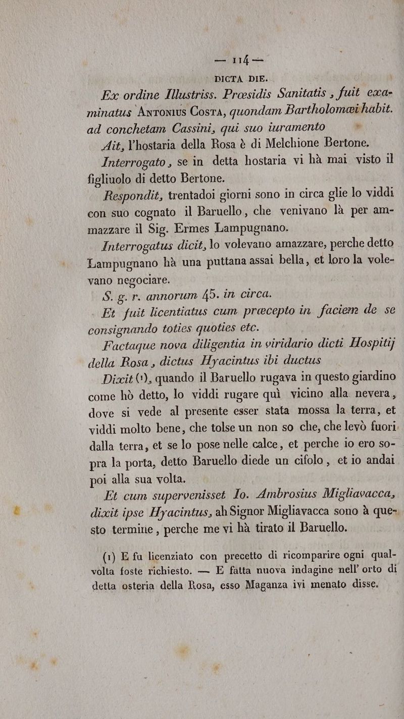 SUIT4 DICTA DIE. Ex ordine Illustriss. Proesidis Sanitatis , fuit exa- minatus Antonius Costa, quondam Bartholomaihabit. ad conchetam Cassini, qui suo iuramento i Ait, Vhostaria della Rosa è di Melchione Bertone. Interrogato , se în detta hostaria vi hà mai visto il figliuolo di detto Bertone. | Respondit, trentadoi giorni sono in circa glie lo viddi con suo cognato il Baruello, che venivano là per am- mazzare il Sig. Ermes Lampugnano. Interrogatus dicit, lo volevano amazzare, perche detto Lampugnano hà una puttana assai bella, et loro la vole- vano negociare. $S. g. r. annorum 45. in circa. Et fuit licentiatus cum precepto in faciem de se consignando toties quoties etc. Factaque nova diligentia in viridario dicti Hospitij della Bosa, dictus Hyacintus ibi ductus Dixit (+), quando il Baruello rugava in questo giardino come hò detto, lo viddi rugare quì vicino alla nevera, dove si vede al presente esser stata mossa la terra, et viddi molto bene, che tolse un non so che, che levò fuori. dalla terra, et se lo pose nelle calce, et perche io ero so- pra la porta, detto Baruello diede un cifolo, et io andai poi alla sua volta. Et cum supervenisset Io. Ambrosius Migliavacca, dixit ipse Hyacintus, ah Signor Migliavacca sono à que: sto termine, perche me vi hà tirato il Baruello. (1) E fu licenziato con precetto di ricomparire ogni qual- volta foste richiesto. — E fatta nuova indagine nell’ orto di