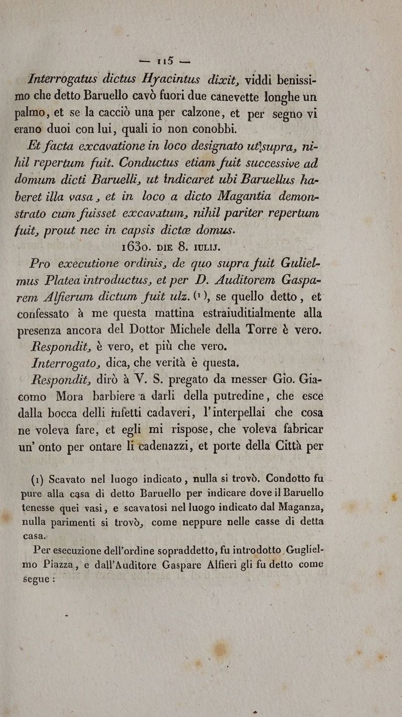 Interrogatus dictus Hyacintus dixit, viddi benissi- mo che detto Baruello cavò fuori due canevette longhe un palmo, et se la cacciò una per calzone, et per segno vi erano duoì con lui, quali io non conobbi. Et facta excavatione in loco designato utisupra, ni- hil repertum fuit. Conductus etiam fuit successive ad domum dicti Baruelli, ut indicaret ubi Baruellus ha- beret illa vasa , et in loco a dicto Magantia demon- strato cum fuisset excavatwin, nihil pariter repertum fuit, prout nec in capsis dicte domus. 1630. DIE 8. IULIJ. Pro executione ordinis, de quo supra fuit Guliel- mus Platea introductus, et per D. Auditorem Gaspa- rem Alfierum dictum fuit ulz.(), se quello detto , et confessato è me questa mattina estraiuditialmente alla presenza ancora del Dottor Michele della ‘Torre è vero. Respondit, è vero, et più che vero. Interrogato, dica, che verità è questa, Respondit, dirò è V. S. pregato da messer Gio. Gia- como Mora barbiere ‘a darli della putredine, che esce dalla bocca delli mfetti cadaveri, l’interpellai che cosa ne voleva fare, et egli mi rispose, che voleva fabricar un’ onto per ontare li cadenazzi, et porte della Città per (1) Scavato nel luogo indicato , nulla si trovò. Condotto fu pure alla casa di detto Baruello per indicare dove il Baruello tenesse quei vasi, e scavatosi nel luogo indicato dal Maganza, nulla parimenti si trovò, come neppure nelle casse di detta casa. Per esecuzione dell'ordine sopraddetto, fu introdotto Gugliel- mo Piazza, e dall’Auditore Gaspare Alfieri gli fu detto come Segue: