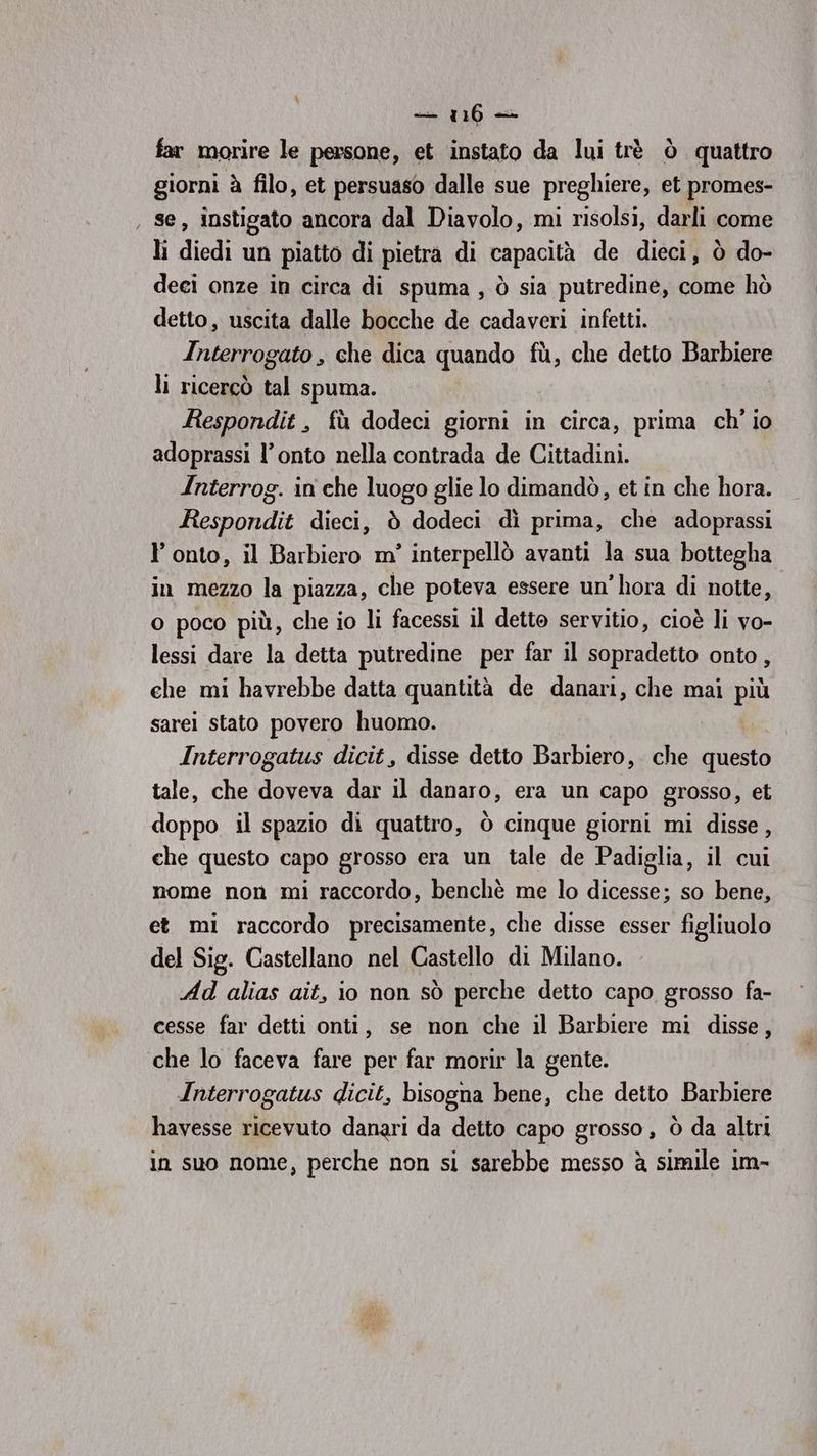 — 1160 + far morire le persone, et instato da lui trè ò quattro giorni à filo, et persuaso dalle sue preghiere, et promes- , se, instigato ancora dal Diavolo, mi risolsi, darli come li diedi un piatto di pietra di capacità de dieci, ò do- deci onze in circa di spuma, ò sia putredine, come hò detto, uscita dalle bocche de cadaveri infetti. Interrogato , che dica quando fù, che detto Barbiere li ricercò tal spuma. Respondit , fù dodeci giorni in circa, prima ch' io adoprassi l’onto nella contrada de Cittadini. Interrog. in che luogo glie lo dimandò, et in che hora. Respondit dieci, è dodeci dì prima, che adoprassi l’ onto, il Barbiero m' interpellò avanti la sua bottegha in mezzo la piazza, che poteva essere un'hora di notte, o poco più, che io li facessi il detto servitio, cioè li vo- lessi dare la detta putredine per far il sopradetto onto, che mi havrebbe datta quantità de danari, che mai più sarei stato povero huomo. Interrogatus dicit, disse detto Barbiero, che questo tale, che doveva dar il danaro, era un capo grosso, et doppo il spazio di quattro, ò cinque giorni mi disse, che questo capo grosso era un tale de Padiglia, il cui nome non mi raccordo, benchè me lo dicesse; so bene, et mi raccordo precisamente, che disse esser figliuolo del Sig. Castellano nel Castello di Milano. Ad alias ait, io non sò perche detto capo grosso fa- cesse far detti onti, se non che il Barbiere mi disse, che lo faceva fare per far morir la gente. Interrogatus dicit, bisogna bene, che detto Barbiere havesse ricevuto danari da detto capo grosso, ò da altri in suo nome, perche non si sarebbe messo è simile im-