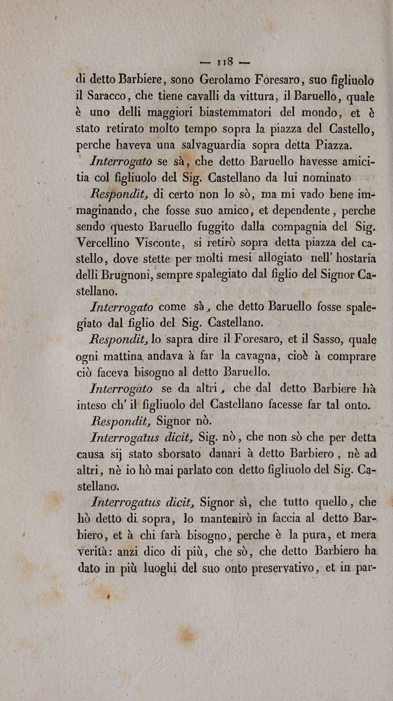 di detto Barbiere, sono Gerolamo Foresaro, suo figliuolo il Saracco, che tiene cavalli da vittura, il Baruello, quale è uno delli maggiori biastemmatori del mondo, et è stato retirato molto tempo sopra la piazza del Castello, perche haveva una salvaguardia sopra detta Piazza. Interrogato se sà, che detto Baruello havesse amici- tia col geltlolo del Sig. Castellano da lui nominato Respondit, di certo non lo sò, ma mi vado bene im- ‘ maginando, che fosse suo amico, et dependente , perche sendo questo Baruello fuggito dalla compagnia del Sig. Vercellino Visconte, si retirò sopra detta piazza del ca- stello, dove stette per molti mesi allogiato nell’ hostaria. delli Brugnoni, sempre spalegiato dal figlio del Signor Ca- stellano. Interrogato come sà, che detto Baruello fosse spale- giato dal figlio del Sig. Castellano. Respondit, lo sapra dire il Foresaro, et il Sasso, quale ogni mattina andava à far la cavagna, cioè è comprare ciò faceva bisogno al detto Baruello. Interrogato se da altri, che dal detto Babi hà inteso ch’ il figliuolo del Castellano facesse far tal onto. Respondit, Signor nò. | Interrogatus dicit, Sig. nò, che non sò che per detta causa sij stato sborsato danari è detto Barbiero , nè ad altri, nè io hò mai parlato con detto figliuolo del Sig. Ca- stellano. Interrogatus dicit, Signor sì, che tutto quello, che hò detto di sopra, lo mantenirò in faccia al detto Bar- biero, et à chi farà bisogno, perche è è la pura, et mera “Ferta: anzi dico di più, che sò, che detto Barbiero ha dato in più luoghi del suo onto preservativo, et in par- Ù)