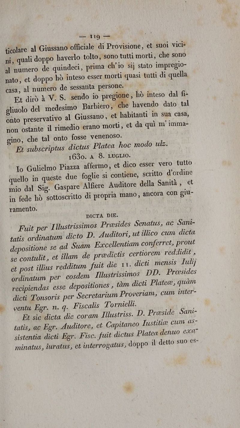 ita ticolare al Giussano officiale di Provisione, et suoi vici- ni, quali doppo haverlo tolto, sono tutti morti, che sono al numero de quindeci, prima ch'io si) stato impregio- nato, et doppo hò inteso esser morti quasi tutti di quella casa, al numero de sessanta persone. Kt dirò A V. S. sendo io pregione , hò inteso dal fi- gliuolo del medesimo Barbiero, ‘che bavendo dato tal onto preservativo al Giussano , et habitanti in sua casa, non ostante il rimedio erano morti, et da quì m' imma- sino, che tal onto fosse venenoso. | Et subscriptus dictus Platea hoc modo ulz. 1630. A_8. LUGLIO. To Gulielmo Piazza affermo, et dico esser vero tutto quello in queste due foglie sì contiene, scritto d’ordine mio dal Sig. Gaspare Alfiere Auditore della Sanità, ct in fede hò sottoscritto di propria mano, ancora con giu- ramento. DICTA DIE. Fuit per Illustrissimos Presides Senatus, ac Sani- tatis ordinatum dicto D. Auditori, ut illico cum dicta depositione se ad Sukm Excellentiam conferret, prout se contulit, et illam de predictis certiorem reddidit , et post illius redditum fuit die 11. dicti mensis Iulij ordinatum per cosdem Illustrissimos DD. Proesides recipiendas esse depositiones , tàm dicti Platea, quam dicti Tonsoris per Secretarium Proveriam, cum inter- ventu Egr. n. q. Fiscalis Tornielli. Et sic dicta die coram Iustriss. D. Preside Sani- tatis, ac Egr. Auditore, et Capitanco Iustitio cum as- sistentia dicti Egr. Fisc. fuit dictus Platea denuo €x0° minatus, iuratus, et interrogalus, doppo il detto suo €5-