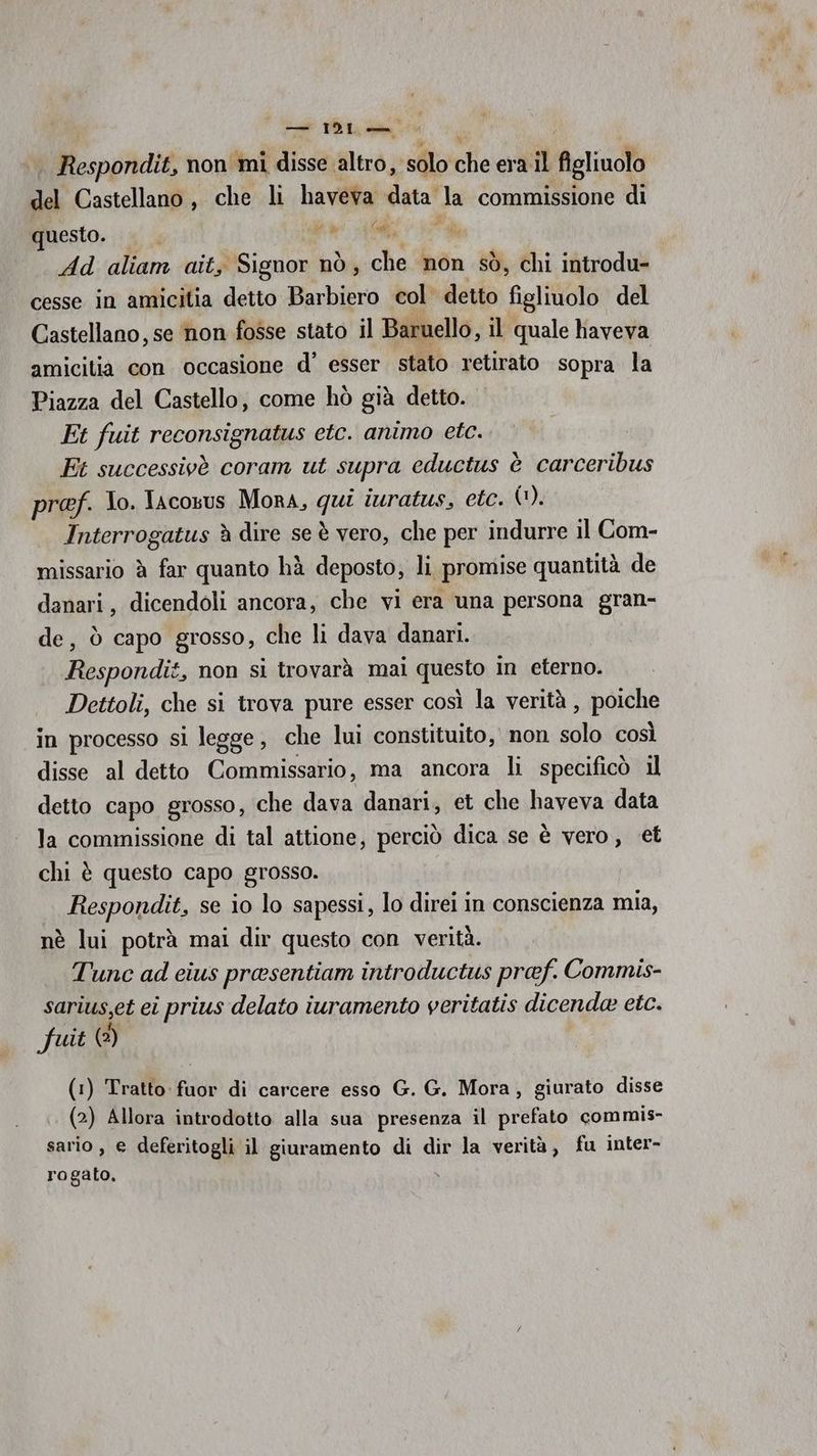— IS Pe | Respondit, non mi disse altro, ‘solo cheer figliuolo del Castellano, che li haveva data la commissione di questo. . ba A 1% Ad aliam ait, Signor nò, che non sò, chi introdu- cesse in amicitia detto Barbiero col’ detto figliuolo del Castellano, se non fosse stato il Baruello, il quale haveva amicitia con occasione d’ esser stato retirato sopra la Piazza del Castello, come hò già detto. Et fuit reconsignatus etc. animo etc. Ft successivè coram ut supra eductus è carceribus pref. lo. Jacosus Mora, qa iuratus, etc. (1). Interrogatus è dire se è vero, che per indurre il Com- missario è far quanto hà deposto, li promise quantità de danari, dicendoli ancora, che vi era una persona gran- de, ò capo grosso, che li dava danari. Respondit, non si trovarà mai questo in eterno. Dettoli, che si trova pure esser così la verità , poiche in processo si legge, che lui constituito, non solo così disse al detto Commissario, ma ancora li specificò il detto capo grosso, che dava danari, et che haveva data la commissione di tal attione, perciò dica se è vero, et chi è questo capo grosso. Respondit, se io lo sapessi, lo direi in conscienza mia, nè lui potrà mai dir questo con verità. Tune ad cius preesentiam introductus pref. Commis- sarius,et ei prius delato iuramento veritatis dicende etc. fuit (2) (1) Tratto fuor di carcere esso G. G. Mora, giurato disse (2) Allora introdotto alla sua presenza il prefato commis- sario, e deferitogli il giuramento di dir la verità, fu inter- rogato,