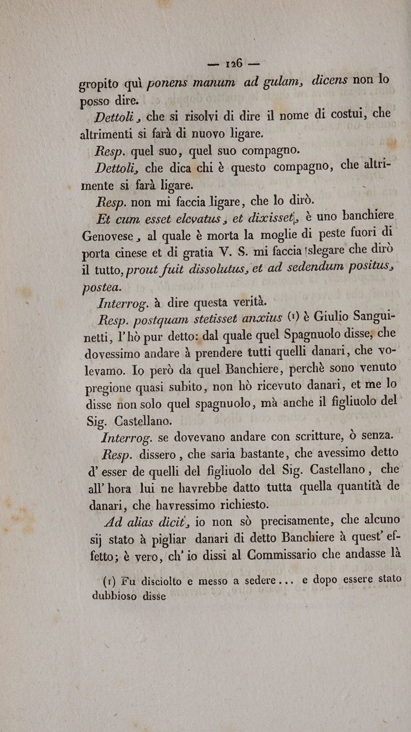 gropito quì ponens manum ad gulam, dicens non lo posso dire. Dettoli , che si risolvi di dire il nome di costui, che altrimenti si farà di nuovo ligare. Resp. quel suo, quel suo compagno. Dettoli, che dica chi è questo compagno, che altri- mente si farà ligare. Resp. non mi faccia ligare, che lo dirò. Et cum esset elcvatus ; et dixisset,, è uno banchiere Genovese , al quale è morta la moglie di peste fuori di porta cinese et di gratia V. S. mi faccia [slegare che dirò il tutto, prout fuit dissolutus, et ad sedendum positus, postea. Interrog. à dire questa verità. Resp. postquam stetisset anxius (1) è Giulio Sangui- netti, l’hò pur detto: dal quale quel Spagnuolo disse; che dovessimo andare à prendere tutti quelli danari, che vo- levamo. Io però da quel Banchiere, perchè sono venuto pregione quasi subito, non hò ricevuto danari, et me lo disse non solo quel spagnuolo, mà anche il figliuolo del’ Sig. Castellano. Interrog. se dovevano andare con scritture, Òò senza. Resp. dissero , che saria bastante, che avessimo detto d’ esser de quelli del figliuolo del Sig. Castellano , che all’ hora lui ne havrebbe datto tutta quella quantità de danari, che havressimo richiesto. Ad alias dicit, io non sò precisamente, che alcuno sij stato è pigliar danari di detto Banchiere è quest’ ef- fetto; è vero, ch’ io dissi al Commissario che andasse là (r) Fu disciolto e messo a sedere... e dopo essere stato dubbioso disse