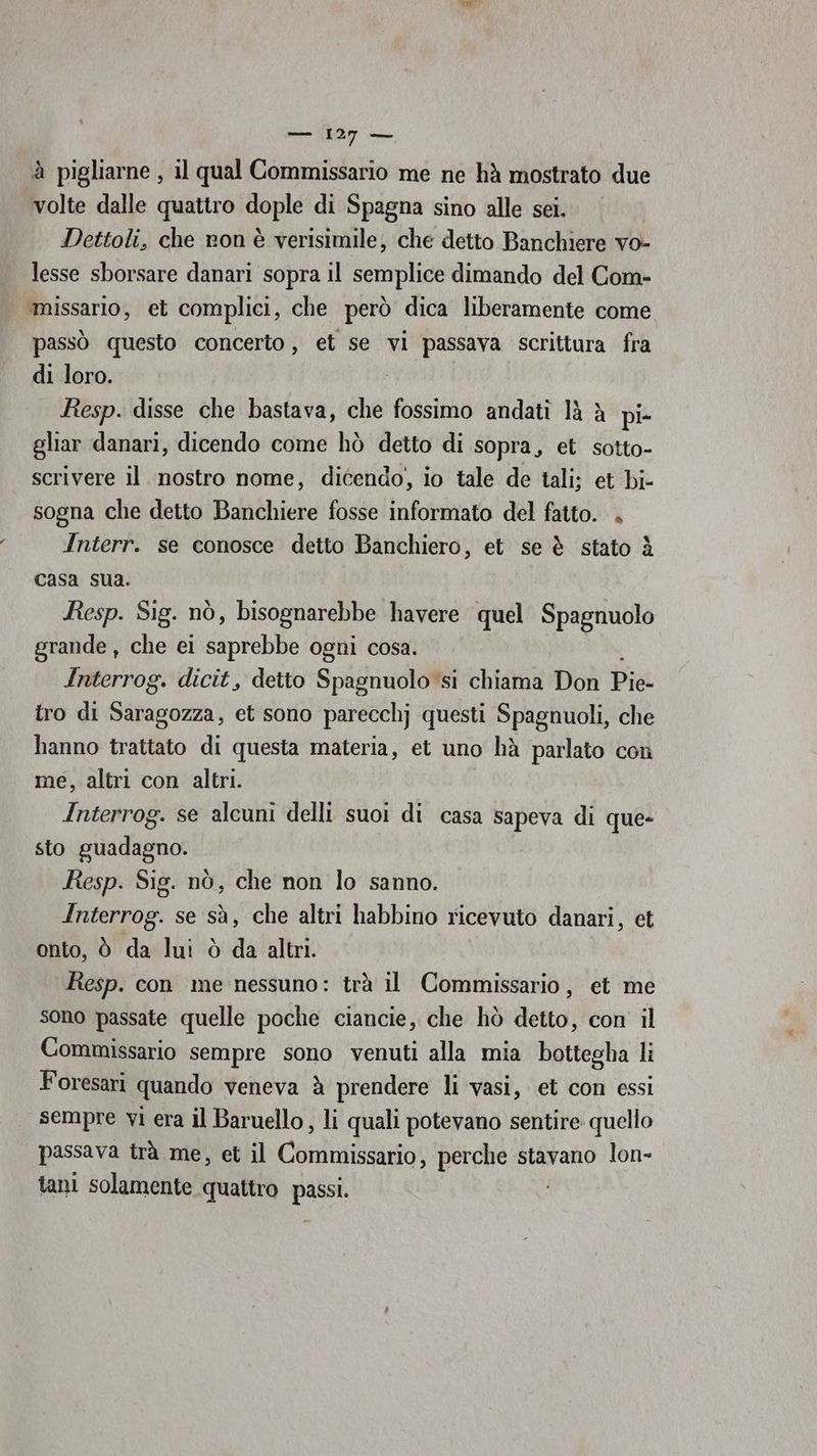 —— 1237 — à pigliarne , il qual Commissario me ne hà mostrato due volte dalle quattro dople di Spagna sino alle sei. Dettoli, che ron è verisimile, che detto Banchiere vo- lesse sborsare danari sopra il semplice dimando del Com- ‘missario, et complici, che però dica liberamente come passò questo concerto, et se vi passava scrittura fra di loro. Resp. disse che bastava, che fossimo andati là à pi- gliar danari, dicendo come hò detto di sopra, et sotto- scrivere il nostro nome, dicendo, io tale de tali; et bi- sogna che detto Banchiere fosse informato del fatto. . Interr. se conosce detto Banchiero, et se è stato è casa sua. Resp. Sig. nò, bisognarebbe havere quel Spagnuolo grande , che ei Siphbia ogni cosa. Interrog. dicit, detto Spagnuolo si chiama Don Pie- tro di Saragozza, et sono parecchj questi Spagnuoli, che hanno trattato di questa materia, et uno hà parlato con me, altri con altri. Interrog. se alcuni delli suoi di casa Sapeva di que- sto guadagno. Resp. Sig. nò, che non lo sanno. Interrog. se sà, che altri habbino ricevuto danari, et onto, è da lui ò da altri. Resp. con me nessuno: trà il Commissario, et me sono passate quelle poche ciancie, che hò detto, con il Commissario sempre sono venuti alla mia bottegha li Foresari quando veneva à prendere li vasi, et con essi sempre vi era il Baruello, li quali potevano sentire quello passava trà me, et il Cenlurisgoi perche stavano lon- tani solamente quattro o
