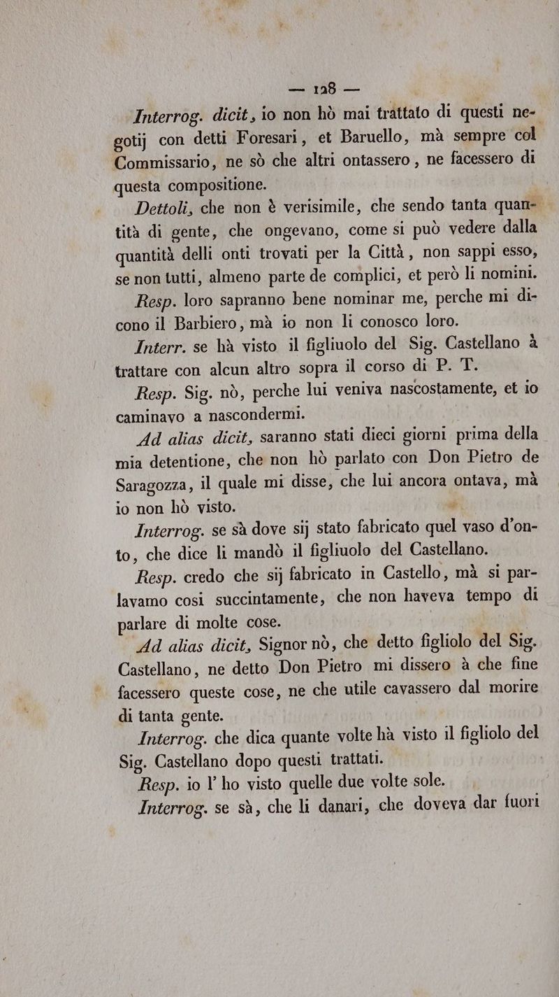 Interrog. dicit, io non hò mai trattato di questi ne- gotij con detti Foresari, et Baruello, mà sempre col Commissario, ne sò che altri ontassero , ne facessero di questa compositione. Dettoli, che non è verisimile, che sendo tanta quan- tità di gente, che ongevano, come si può vedere dalla quantità delli onti trovati per la Città , non sappi esso, se non tutti, almeno parte de complici, et però li nomini. Resp. loro sapranno bene nominar me, perche mi di- cono il Barbiero, mà io non li conosco loro. Interr. se hà visto il figliuolo del Sig. Castellano è trattare con alcun altro sopra il corso di P. T. Resp. Sig. nò, perche lui veniva nascostamente, et io caminavo a nascondermi. Ad alias dicit, saranno stati dieci giorni prima della mia detentione, che non hò parlato con Don Pietro de Saragozza, il quale mi disse, che lui ancora ontava, mà io non hò visto. Pa Interrog. se sà dove sij stato fabricato quel vaso d’on- to, che dice li mandò il figliuolo del Castellano. Resp. credo che sij fabricato in Castello, mà si par- lavamo cosi succintamente, che non haveva tempo di parlare di molte cose. Ad alias dicit, Signor nò, che detto figliolo del Sig. Castellano, ne detto Don Pietro mi dissero è che fine facessero queste cose, ne che utile cavassero dal morire di tanta gente. Interrog. che dica quante volte hà visto il figliolo del Sig. Castellano dopo questi trattati. Resp. io l’ ho visto quelle due volte sole. Interrog. se sà, che li danari, che doveva dar fuori