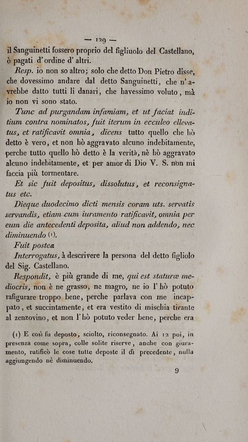 ; — 129 ea Il Sanguinetti foco proprio del figliuolo del Castellano, Ò ‘pagati d'ordine d' altri. Resp. io non so altro; solo che detto Don Pietro disse, che dovessimo andare dal detto Sanguinetti, che n’ a- wrebbe datto tutti li danari, che havessimo voluto, mà lo non VI sono stato. Tunc ad purgandam infamiam, et ut faciat indi- tium contra nominatos, fuit iterum in ecculeo elleva- tus, et ratificavit omnia, dicens tutto quello che hò detto è vero, et non hò agStrato alcuno indebitamente, perche tutto quello hò detto è la verità, nè hò aggravato alcuno indebitamente, et. per amor di Dio V. S. non mi faccia più tormentare. Et sic fuit depositus, dissolutus, et reconsigna- tus etc. Dieque duodecimo dicti mensis coram uts. servatis servandis, etiam cum iuramento ratificavit, omnia per eum die antecedenti deposita, aliud non addendo, nec diminuendo ('). Fuit postea Interrogatus, à descrivere la persona del detto figliolo del Sig. Essialiano Respondit, è più grande di me, qui est statura me- diocris, non è ne grasso, ne magro, ne io l’ hò potuto rafigurare troppo. bene, perche parlava con me incap- pato , et succintamente, et era vestito di mischia tirante al zenzovino, et non l’hò potuto veder bene, perche era (1) E così fu deposto, sciolto, riconsegnato. Ai 12 poi, in presenza come sopra, colle solite riserve, anche con giura- mento, ratificò le cose tutte deposte il dì precedente, nulla aggiungendo nè diminuendo.