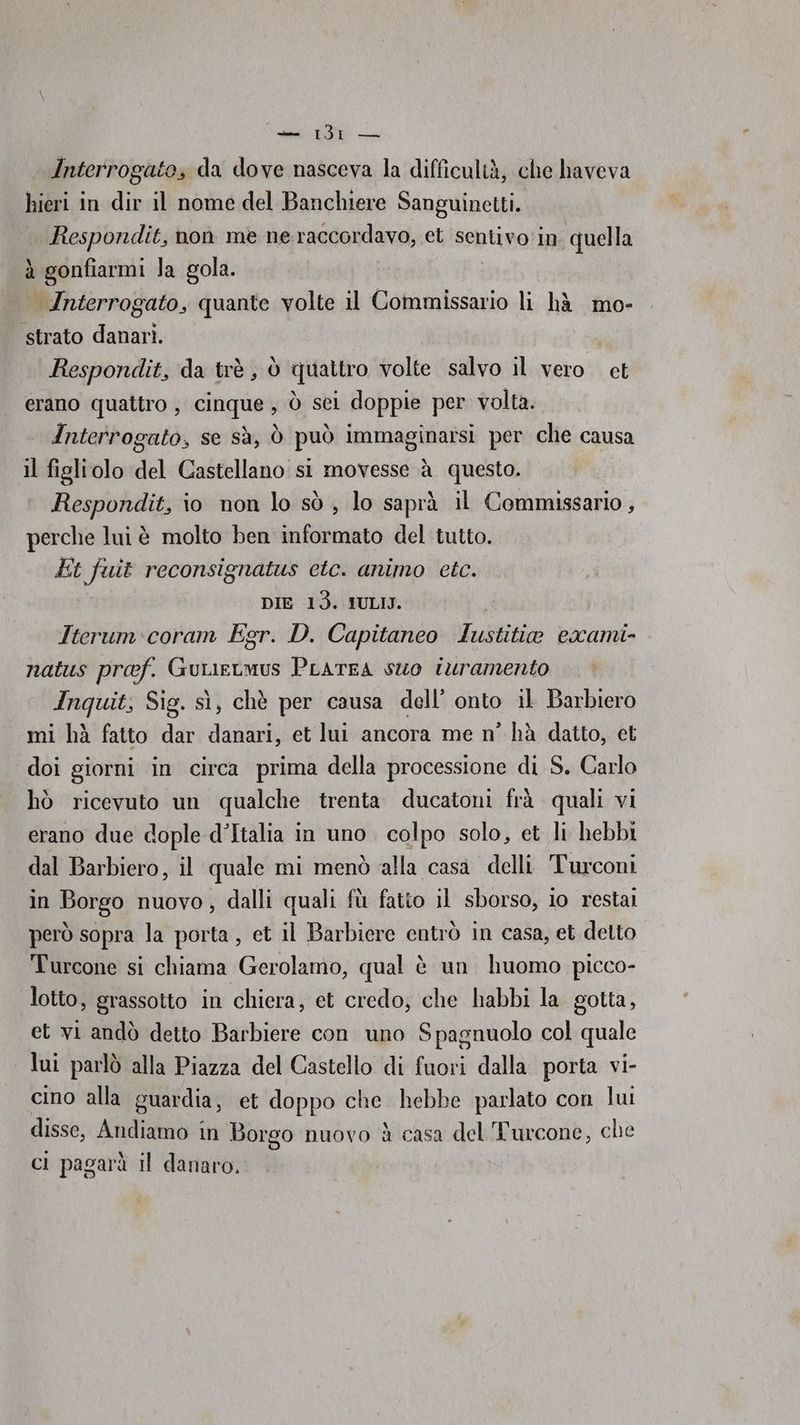 Interrogato, da dove nasceva la difficultà, che haveva hieri in dir il nome del Banchiere Sanguinetti. Respondit, non me ne raccordavo, et sentivo in quella à gonfiarmi Ja gola. Interrogato, quante volte il Commissario li hà mo- strato danari. Respondit, da trè , è quattro volte salvo il vero et erano quattro , cinque, ò sei doppie per volta. Anterrogato, Se sà, ò può immaginarsi per che causa il figliolo del Castellano si movesse à questo. Respondit, io non lo sò ; lo saprà il Commissario, perche lui è molto ben informato del tutto. Et fuit reconsignatus etc. animo etc. DIE 13. IULIJ. Iterum:coram Egr. D. Capitaneo Iustitie exami- natus pref. GuLieLmus PLATEA SUO iuramento Anquit, Sig. sì, chè per causa dell’ onto il Barbiero mi hà fatto dar danari, et lui ancora me n° hà datto, cet doi giorni in circa prima della processione di S. Carlo hò ricevuto un qualche trenta ducatoni frà quali vi erano due dople d’Italia in uno colpo solo, et li hebbi dal Barbiero, il quale mi menò alla casa delli Turconi in Borgo nuovo, dalli quali fù fatio il sborso, io restal però sopra la porta, et il Barbiere entrò in casa, et detto Turcone si chiama Gerolamo, qual è un huomo picco- lotto, grassotto in chiera, et credo; che habbi la gotta, et vi andò detto Barbiere con uno Spagnuolo col quale lui parlò alla Piazza del Castello di fuori dalla porta vi- cino alla guardia, et doppo che hebbe parlato con lu disse, Adi; in Borgo nuovo è casa del Turcone, che ci pagarà il danaro.