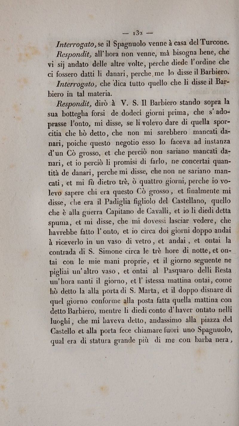 139 — | Interrogato,se il Spagnuolo venne è casa del Turcone. Respondit, all’hora non venne, mà bisogna bene, che vi si} andato delle altre volte, perche diede l'ordine che ci fossero datti li danari, perche, me lo disse il Barbiero. Interrogato, che ‘dica tutto quello che li disse il Bar- biero in tal materia. Respondit, dirò À V. S. Il Barbiero stando sopra la sua bottegha forsi de dodeci giorni prima, che s’ ado- prasse l’onto, mi disse, se li volevo dare di quella spor- citia che hò detto, che non mi sarebbero mancati da- nari, poiche questo negotio esso lo faceva ad instanza d’un Cò grosso, et che perciò non sariano mancali da- nari, et io perciò li promisi di farlo, ne concertai quan- tità de danari, perche mi disse, che non ne sariano man- cati, et mi fù dietro trè, Ò quattro giorni, perche 10 vo- levo sapere chi era questo Cò grosso, et finalmente mi disse, che era il Padiglia figliolo del Castellano, quello che è alla guerra Capitano de Cavalli, et io li diedi detta spuma, et mi disse, che mi dovessi lasciar vedere, che havrebbe fatto l’onto, et io circa doi giorni doppo andai > riceverlo in un vaso di vetro, et andai, et ontai la contrada di S. Simone circa le trè hore di notte, et on- tai con le mie mani proprie, et il giorno seguente ne pigliai un'altro vaso , et ontai al Pasquaro delli Resta un’hora nanti il giorno, et l’ istessa mattina ontai, come hò detto la alla porta di S. Marta, et il doppo disnare di quel giorno conforme alla posta fatta quella mattina con detto Barbiero, mentre li diedi conto d’ haver ontato nelli luoghi, che mi haveva detto, andassimo alla piazza del Castello et alla porta fece chiamare fuori uno Spagnuolo, qual era di statura grande più di me con barba nera,