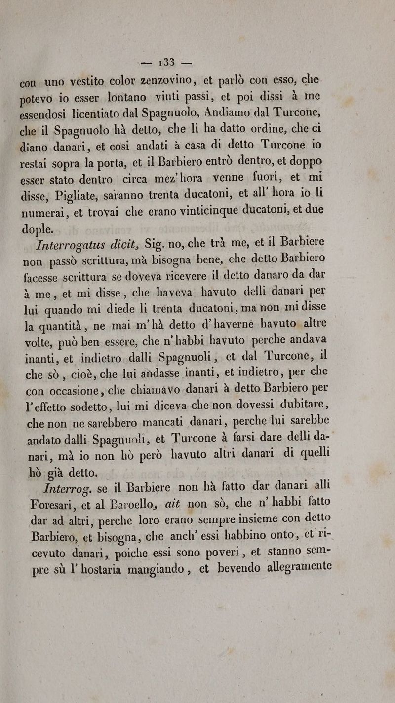 con uno vestito color zenzovino, et parlò con esso, che potevo io esser lontano vinti passi, et poi dissi à me essendosi licentiato dal Spagnuolo, Andiamo dal Turcone, che il Spagnuolo hà detto, che li ha datto ordine, che ci diano danari, et cosi andati è casa di detto Turcone io restai sopra la porta, et il Barbiero entrò dentro, et doppo esser stato dentro circa mez hora venne fuori, et mi disse, Pigliate, saranno trenta ducatoni, et all’ hora io li numerai, et trovai che erano vinticinque ducatoni, et due dople. Interrogatus dicit, Sig. no, che trà me, et il Barbiere non passò scrittura, mà bisogna bene, che detto Barbiero facesse scrittura se doveva ricevere il detto danaro da dar à me, et mi disse, che haveva havuto delli danari per lui quando mi diede li trenta ducatoni, ma non mi disse la quantità, ne mai m'hà detto d’haverne havuto altre volte, può ben essere, che n'habbi havuto perche andava inanti, et indietro..dalli Spagnuoli, et dal Turcone, il che sò , cioè, che lui andasse inanti, et indietro, per che con occasione, che chiamavo danari à detto Barbiero per l’effetto sodetto, lui mi diceva che non dovessi dubitare, che non ne sarebbero mancati danari, perche lui sarebbe andato dalli Spagnuoli, et Turcone à farsi dare delli da- nari, mà io non hò però havuto altri danari di quelli hò già detto. Interrog. se il Barbiere non hà fatto dar danari alli Foresari, et al Paroello, «it non sò, che n’ habbi fatto dar ad altri, perche loro erano sempre insieme con detto Barbiero, et bisogna, che anch’ essi habbino onto, et ri- cevuto danari, poiche essi sono poveri, et stanno sem- pre sù l’ hostaria mangiando , et bevendo allegramente