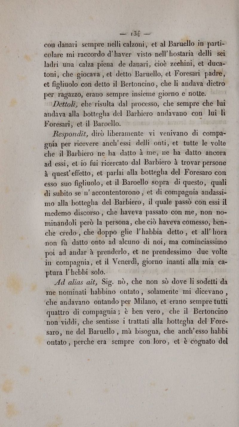 ‘con danari sempre nelli calzoni, et al Baruello in parti- colare mi raccordo d'haver visto nell’hostaria ‘delli sei ladri una calza piena de danari, cioè zeehini, et duca- toni, che giocava, et detto Baruello, et oresari padre, et fi igliuolo con detto il Bertoncino, che li andava dietro per ragazzo, erano sempre insieme giorno e notte. ‘Dettoli, ele'risulta ‘dal processo, che sempre che lui andava alla bottegha del Barbiero andavano con lui li Foresari, et il Barocilo. : Itespondit, dirò liberamente vi venivano di compa- gnia per ricevere anch'essi delli onti, et tutte le volte che il Barbiero ne ha datto è me, ne ha datto ‘ancora ad essi, et io fui ricercato dal Barhibror1 à trovar persone à quest'effetto, et parlai alla bottegha del Foresaro con esso suo figliuolo, et il Baroello sopra di questo, quali di subito se n’ accontentorono , et di compagnia andassi- mo alla bottegha del Barbiero, il quale passò con essi il medemo discorso, che haveva passato con me, non no- minandoli però la persona, che ciò haveva comesso; ben- . che credo, che doppo glie l’habbia detto, et all’ hora non fà datto onto ad alcuno di noi, ma cominciassimo poi ad andar è prenderlo, et ne prendessimo due volte in compagnia, et il Venerdì, giorno inanti alla mia ca- ptura l’ hebbi solo. | . Ad alias ait, Sig. nò, che non sò dove li sodetti ‘da me nominati habbino ontato, solamente mi dicevano , che andavano ontando per Milano, et erano sempre tutti quatro di compagnia; è ben vero, che il Bertoncino ‘non viddi, che sentisse 1 trattati alla bottegha del Fore- saro, ne del Baruello , mà bisogna, che anch'esso habbi ontato, perche era sempre con loro, et è cognato del