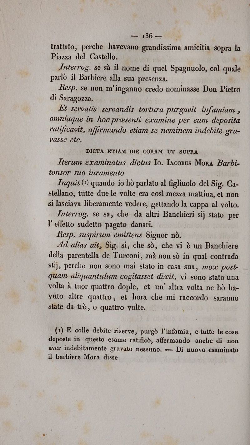trattato, perche havevano grandissima amicitia sopra la Piazza del Castello. N Interrog. se sà il nome di quel Spagnuolo, col quale parlò il Barbiere alla sua presenza. Resp. se non m’inganno credo nominasse Don Pietro di Saragozza. Et servatis servandis tortura purgavit infamiam, omniaque in hoc prasenti examine per cum deposita ratificavit, affirmando etiam se neminem indebite gra- vasse etc. DICTA ETIAM DIE CORAM UT SUPRA Iterum examinatus dictus Io. Iacosus Mora Barbi- tonsor suo iuramento Inquit (1) quando io hò parlato al figliuolo del Sig. Ca- stellano, tutte due le volte era così mezza mattina, et non si lasciava liberamente vedere, gettando la cappa al volto. Interrog. se sa, che da altri Banchieri si} stato per l’ effetto sudetto pagato danari. Resp. suspirum emittens Signor nò. Ad alias aît, Sig. si, che sò, che vi è un Banchiere della parentella de Turconi, mà non sò in qual contrada st}, perche non sono mai stato in casa sua, mox post- quan aliquantulum cogitasset dixit, vi sono stato una volta à tuor quattro dople, et un’ altra volta ne hò ha- vuto altre quattro, et hora che mi raccordo saranno state da trè, 0 quattro volte. N (1) E colle debite riserve, purgò l’infamia, e tutte le cose deposte in questo esame ratificò, affermando anche di non aver indebitamente gravato nessuno. — Di nuovo esaminato il barbiere Mora disse