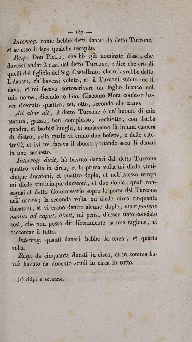 — 135 — Interrog. come hebbe detti danari da detto Turcone, et se esso li fece qualche recapito. Resp. Don Pietro, che hò già nominato disse , che dovessi andar è casa del detto Turcone, e dire che ero di quelli del figliolo del Sig. Castellano, che m’ avrebbe datto li danari, ch’ havessi voluto, et. il Turconi subito me li dava, et mi faceva sottoscrivere un foglio bianco col mio nome, dicendo io Gio. Giacomo Mora confesso ha- ver ricevuto quattro, sei, otto, secondo che erano. Ad alias ait, il detto Turcone è un’ huomo di mia statura, grasso, ben complesso, vechiotto, con barba quadra, et barbisi lunghi, et andavamo là in una camera di dietro, nella quale vi erano due bofette, e delle cate- tre(!), et ivi mi faceva il sborso portando seco li danari in uno sachetto. Interrog. dicit, hò bavuto danari dal detto Turcone quattro volte in circa, et la prima volta mi diede vinti- cinque ducatoni, et quattro dople, et nell'istesso tempo mi diede vinticinque ducatoni, et due dople, quali con- segnai al detto Commissario sopra la porta del ‘Turcone nell’ uscire ; la seconda volta mi diede circa cinquanta ducatoni, et vi erano dentro alcune dople, m0x ponens manus ad caput, dixit, mi penso d'esser stato conciato così, che non posso dir liberamente la mia ragione , et raccontar il tutto. Interrog. quanti danari hebbe la terza , et quarta volta. Resp. da cinquanta ducati in circa, et in somma ha- vrò havuto da ducento scudi in circa in tutto. (1) Stipi e scranne,