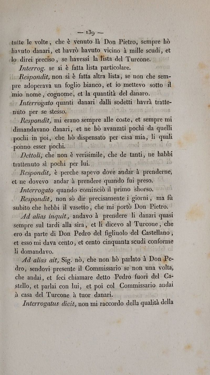 ‘tutte le volte, che è venuto là Don Pietro, sempre hò ‘bavuto danari, et havrò havuto vicino è mille scudi, et lo: direi preciso , se havessi la Tista: del Turcone. | Interrog. se si è fatta lista particolare. n Resporidit, non :sì è fatta altra lista; se non ‘che sem- pre adoperava un foglio bianco, et io mettevo ‘sotto ‘ il ‘mio nome, cognome; et la quantità del danaro. i Interrogato quanti danari dalli sodetti havrà tratte- muLa per se stesso. ] i Respondit, mi erano sempre alle coste, et sempre mi ‘dimandavano dauari; et ne bhò avanzati pochi da quelli ‘pochi in poi, che hò dispensato per casa ana, li quali ponno esser pochi. Deitoli; che non è verisimile, che de tanti, ne habbi trattenuto sì pochi per lui. ° Respondit, è perche sapevo dove andar è prendeine, et ne dovevo andar è prendere quando fui preso. Interrogato quando cominciò il primo sborso. Respondit, non sò dir precisamente i giorni, ma fù subito che hebbi il vasetto; che mi portò Don Pietro. Ad alias inquit, andavo à prendere li danari quasi sempre sul tardi alla sira, et ‘li dicevo al Turcone , che ero da parte di Don Pedro del figliuolo del Castellano } et esso mi dava cento, et cento lodi pio scudi conforme li domandavo. Adalias ait, Sig. nò, che ‘non hò parlato è à Don Pe- dro, sendovi presente il Commissario se non una volta, che andai, et feci chiamare detto Pedro fuori del. Ca- stello, et parlai con lui, et poi col Commissario andai à casa del Turcone è tuor danari. Interrogatus dicit, non mi raccordo della qualità della