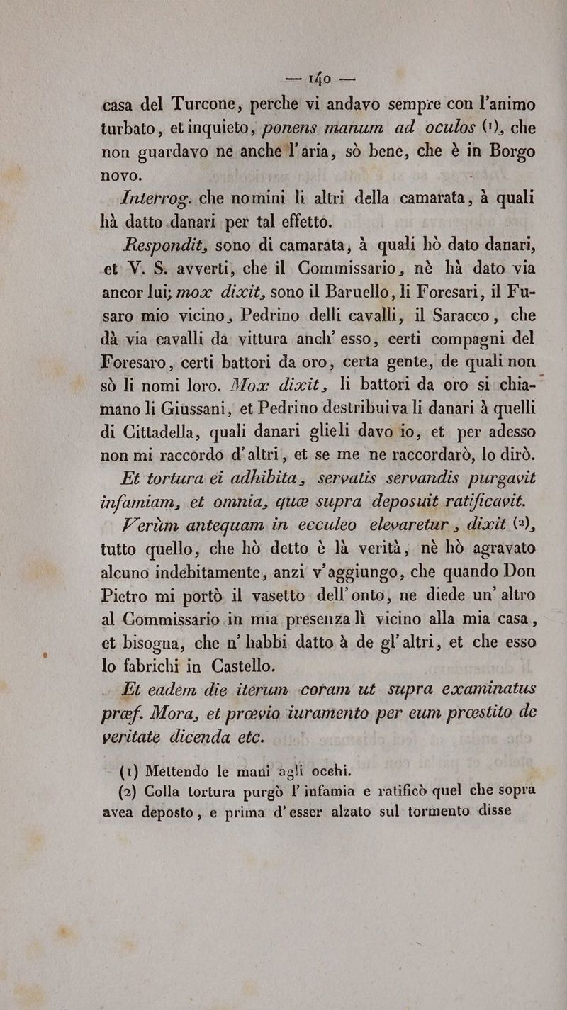 alibi casa del Turcone, perche vi andavo sempre con l’animo turbato, et inquieto, ponens manum ad oculos (1), che non guardavo ne anche l’aria, sò bene, che è in Borgo novo. i Interrog. che nomini li altri della camarata, à quali hà datto .danari per tal effetto. Respondit, sono di camarata, à quali hò dato danari, et V. S. avverti, che il Commissario, nè hà dato via ancor lui; m20x dixit, sono il Baruello, li Foresari, il Fu- saro mio vicino, Pedrino delli cavalli, il Saracco, che dà via cavalli da vittura anch’ esso, certi compagni del Foresaro , certi battori da oro, certa gente, de quali non sò li nomi loro. Mox dixit, li battori da oro si chia- mano li Giussani, et Pedrino destribuiva li danariì à quelli di Cittadella, quali danari glieli davo io, et per adesso non mi raccordo d'altri, et se me ne raccordarò, lo dirò. Et tortura ei adhibita, servatis servandis purgavit infamiam, et omnia, que supra deposuit ratificavit. Verùm antequam in ecculeo elevaretur , dixit (2), tutto quello, che hò detto è là verità, nè hò agravato alcuno indebitamente, anzi v’aggiungo, che quando Don Pietro mi portò il vasetto dell’onto, ne diede un’ altro al Commissario in mia presenza lì vicino alla mia casa, et bisogna, che n° habbi datto à de gl’altri, et che esso lo fabrichi in Castello. Et cadem die iterum coram ut supra examinatus proef. Mora, et proevio iuramento per eum proestito de veritate dicenda etc. (t) Mettendo le mani agli occhi. (2) Colla tortura purgò l’ infamia e ratificò quel che sopra avea deposto, e prima d’esser alzato sul tormento disse
