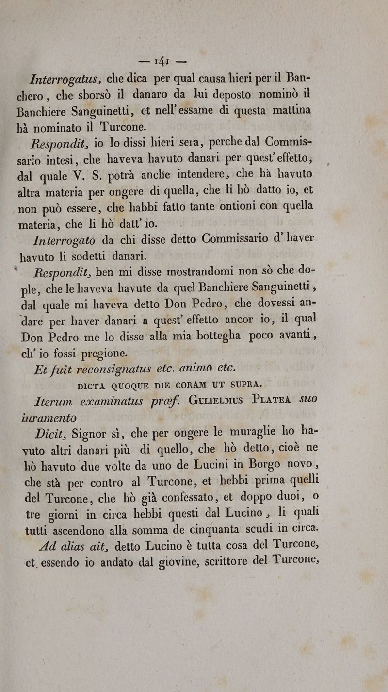 so Interrogatus, che dica per qual causa hieri per il Ban- chero, che sborsò il danaro da lui deposto nominò il Banchiere Sanguinetti, et nell’essame di questa mattina hà nominato il Turcone. Respondit, io lo dissi hieri sera, perche dal Commis- sario intesi, che haveva havuto danari per quest effetto; dal quale V. S. potrà anclie intendere, che hà havuto altra materia per ongere di quella, che li hò datto io, et non può essere, che habbi fatto tante ontioni con quella materia, che li hò datt' io. Interrogato da chi disse detto Commissario d’ haver havuto li sodetti danari. 9 Respondit, ben mi disse mostrandomi non sò che do- ple, che le haveva havute da quel Banchiere Sanguineiti , dal quale mi haveva detto Don Pedro, che dovessi an- dare per haver danari a quest’ effetto ancor io, il qual Don Pedro me lo disse alla mia bottegha poco avanti, ch’ io fossi pregione. Et fuit reconsignatus etc. animo etc. DICTA QUOQUE DIE CORAM UT SUPRA. Iterum examinatus prof. GeueLmus PLATEA SUO iuramento Dicit, Signor sì, che per ongere le muraglie ho ha- vuto altri danari più di quello, che hò detto, cioè ne hò havuto due volte da uno de Lucini in Borgo novo, che stà per contro al Turcone, et hebbi prima quelli del Turcone, che hò già confessato, et doppo duoi, 0 tre giorni in circa hebbi questi dal Lucino , li quali tutti ascendono alla somma de cinquanta scudi in circa. Ad alias ait, detto Lucino è tutta cosa del Turcone, ct. essendo io andato dal giovine, scrittore del Turcone,