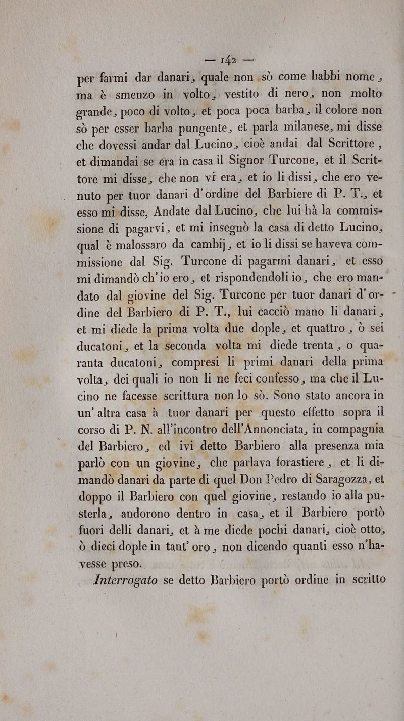 soll DAI per farmi dar danari, quale non sò come habbi nome, ma è smenzo in volto, vestito di nero, non molto grande, poco di volto, et poca poca barba, il colore non sò per esser barba pungente, et parla milanese, mi disse che dovessi andar dal Lucino, cioè andai dal Scrittore , et dimandai se era in casa il Signor Turcone, et il Scrit- tore mi disse, che non vi era, et io li dissi, che ero ve- nuto per tuor danari d'ordine del Barbiere di P. T., et esso mi disse, Andate dal Lucino, che lui hà la commis- sione di pagarvi, et mi insegnò la casa di detto Lucino, qual è malossaro da cambi], et io li dissi se haveva com- missione dal Sig. Turcone di pagarmi danari, et esso mi dimandò ch'io ero, et rispondendoli io, che ero man- dato dal giovine del Sig. Turcone per tuor danari d' or- dine del Barbiero di P. T., lui cacciò mano li danari, et mi diede la prima volta due dople, et quattro , ò sei ducatoni, et la seconda volta mi diede trenta, o qua- ranta ducatoni, compresi li primi danari della prima volta, dei quali io non li ne feci confesso, ma che il Lu- cino ne facesse scrittura non lo sò. Sono stato ancora in un’altra casa à iuor danari per questo effetto sopra il corso di P. N. all’incontro dell’Annonciata, in compagnia del Barbiero, ed ivi detto Barbiero alla presenza mia parlò con un giovine, che parlava forastiere , et li di- mandò danari da parte di quel Don Pedro di Saragozza, el doppo il Barbiero con quel giovine, restando io alla pu- sterla, andorono dentro in casa, et il Barbiero portò fuori delli danari, et à me diede pochi danari, cioè otto, ò dieci dople in tant’ oro, non dicendo quanti esso n'ha- vesse preso. Interrogato se detto Barbiero poriò ordine in scritto