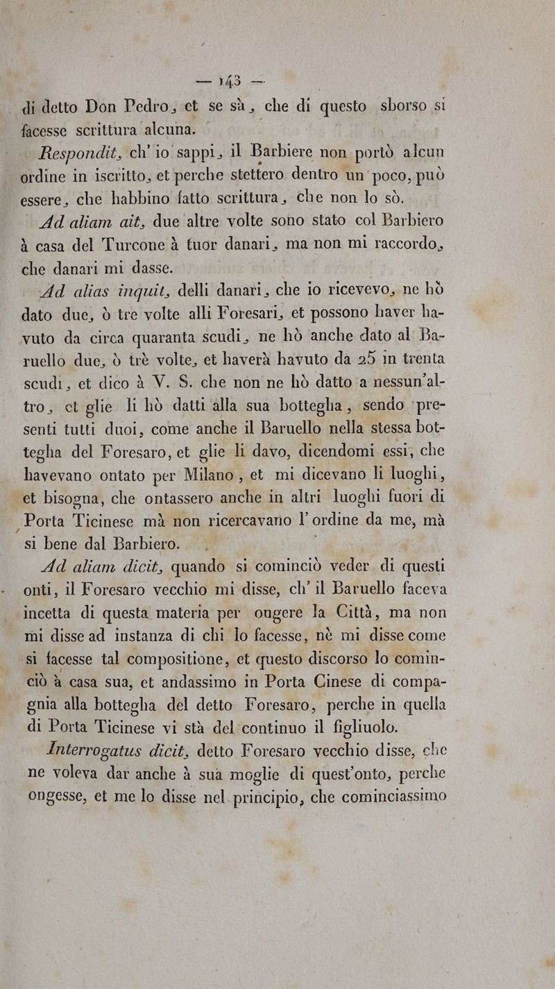 di detto Don Pedro, et se sà, che di questo sborso si facesse scrittura alcuna. | Respondit, ch'io sappi, il Barbiere non portò alcun ordine in iscritto, et perche stettero dentro un poco; può essere, che habbino fatto scrittura, che non lo sò. Ad aliam ait, due altre volte sono stato col Barbiero à casa del Turcone à tuor danari, ma non mì raccordo, che danari mi dasse. Ad alias inquit, delli danari, che io ricevevo, ne hò dato due, è tre volte alli Foresari, et possono haver ha- vuto da circa quaranta scudi, ne hò anche dato al Ba- ruello due, d trè volte, et haverà havuto da 25 in trenta scudi, et dico è V. S. che non ne hò datto ‘a nessun'al- tro, ct glie li hò datti ‘alla sua bottegha , sendo 'pre- senti tutti duoi, come anche il Baruello nella stessa bot- tegha del Foresaro, et glie li davo, dicendomi essi; che havevano ontato per Milano , et mi dicevano li luoghi, et bisogna, che ontassero anche in altri luoghi fuori di Porta VE mà non ricercavano |’ ordine da me, mà sl bene dal Barbiero. Ad aliam dicit, quando si cominciò veder, di questi onti, il Foresaro vecchio mi disse, ch’ il Baruello faceva incetta di questa materia per ougere la Città, ma non mi disse ad instanza di chi lo facesse, nè mi disse come si facesse tal compositione, et questo discorso lo comin- ciò è casa sua, et andassimo in Porta Cinese di compa- gnia alla bottegha del detto Foresaro, perche in quella di Porta Ticinese vi stà del continuo il figliuolo. Interrogatus dicit, detto Foresaro vecchio disse, che ne voleva dar anche è sua moglie di quest'onto, perche ongesse, et me lo disse nel principio, che cominciassimo