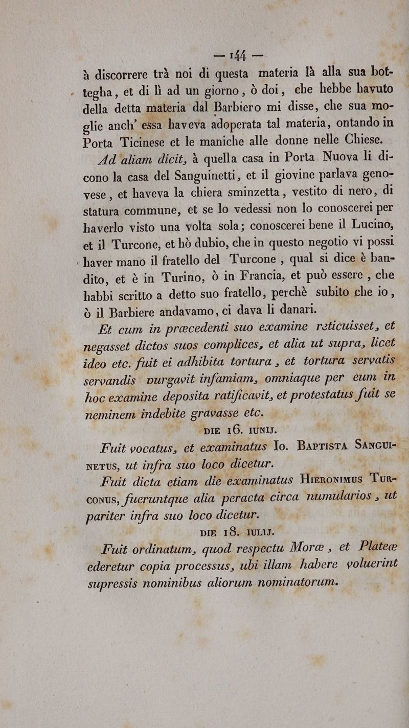 = PR), Quei à discorrere trà noi di questa materia là alla sua bot- tegha, et di lì ad un giorno, ò doi, che hebbe havuto della detta materia dal Barbiero mi disse, che sua mo- Porta Ticinese et le maniche alle donne nelle Chiese. Ad'aliam dicit, è quella casa in Porta. Nuova li di- cono la casa del Sanguinetti, et il giovine parlava geno- vese, et haveva la chiera sminzetta , vestito di nero, di statura commune, et se lo vedessi non lo conoscerei per baverlo visto una volta sola; conoscerei bene il Lucino, et il Turcone, et hò dubio, che in questo negotio vi possi haver mano il fratello del Turcone , qual si dice è ban- dito, et è in Turino, ò in Francia, et può essere , che habbi scritto a detto suo fratello, perchè subito che io, ò il Barbiere andavamo, ci dava li danari. Et cum in pracedenti suo examine reticuisset, et negasset dictos suos complices, et alia ut supra, licet ideo etc. fuit ei adhibita tortura , et tortura servatis. servandis. vurgavit infamiam, omniaque per eum ino hoc examine deposita ratificavit, et protestatus fuit se neminem indebite gravasse etc. . n DIE 16. IUNIJ. Fuit vocatus, et examinatus To. BaprIstA SANGUI- NETUS, Ut infra suo loco dicetur. VUOSITORTA Fuit dicta etiam die excaminatus Hrrronimus Tur- conus, fueruntque alia peracta circa numularios , ut pariter infra suo loco dicetur. DIR 18. IUL1J. Fuit ordinatum, quod respectu Mora , et Platea ederetur copia processus, ubi illam habere voluerint supressis nominibus aliorum nominatorum. |