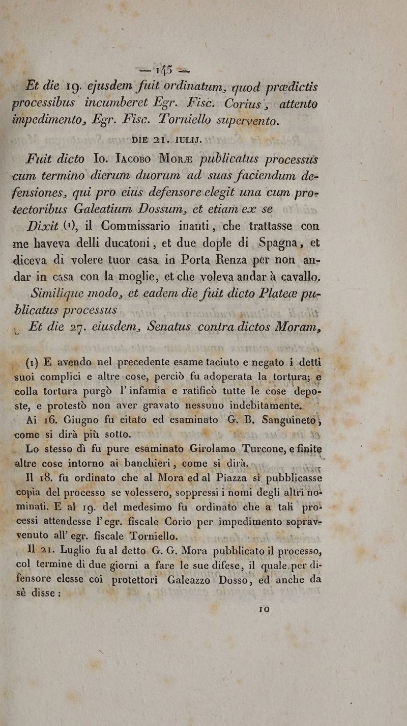 Fi die 19. ejusdem fuit ordinatum, quod predictis | AO incumberet Egr. Fisc. Corius'; attento impedimento, Egr. Fisc. Torniello supervento. DIE 21. IULIJ. Fuit dicto Io. Tacoso Mora publicatus processtis “cum termino dierum duorum ad suas faciendum de- fensiones, qui pro eius defensore:clegit una cum pro- tectoribus Galeatium Dossum, et etiam cx se Dixit (+), il Commissario inanti, che trattasse. con me haveva delli ducatoni, et due dople di Spagna, et diceva di volere tuor casa in Porta enza per non an- dar in casa con la moglie, et.che voleva andar à cavallo. Similique modo, et cadem die fuit dicto Platea pu- blicatus processus «« Et die 27. ciusdem, Senatus conira dictos Morto. 1, (1) E avendo nel precedente esame taciuto e negato i detti suoi complici e altre cose, perciò fu adoperata la tortura; , e ‘colla tortura purgò l’infamia e ratificò tutte le cose depo- ste, e protestò non aver gravato nessuno indebitamente. Ai 16. Giugno fu citato ed esaminato G. B. Sanguineto} come si dirà più sotto. ‘ 4 vi ai a Lo stesso dì fu pure esaminato Girolamo Turcone, e finite altre cose intorno ai banchieri , come si dirà, . x Il 18. fu ordinato che al Mora edal Piazza si pubblicasse copia del processo se volessero, soppressi i nomi degli altri no- minati. E al 19. del medesimo fu ordinato che a tali pro» cessi attendesse l’egr. fiscale Corio per inpadignaito soprav= venuto all’ egr. fiscale Torniello.  Il 21. Luglio fu al detto G., G. Mora pabiita il processo, col termine di due giorni a fare le sue difese, il quale.per di- fensore elesse coi protettori. Galeazzo Dosso, ed. anche da sè disse: Io)