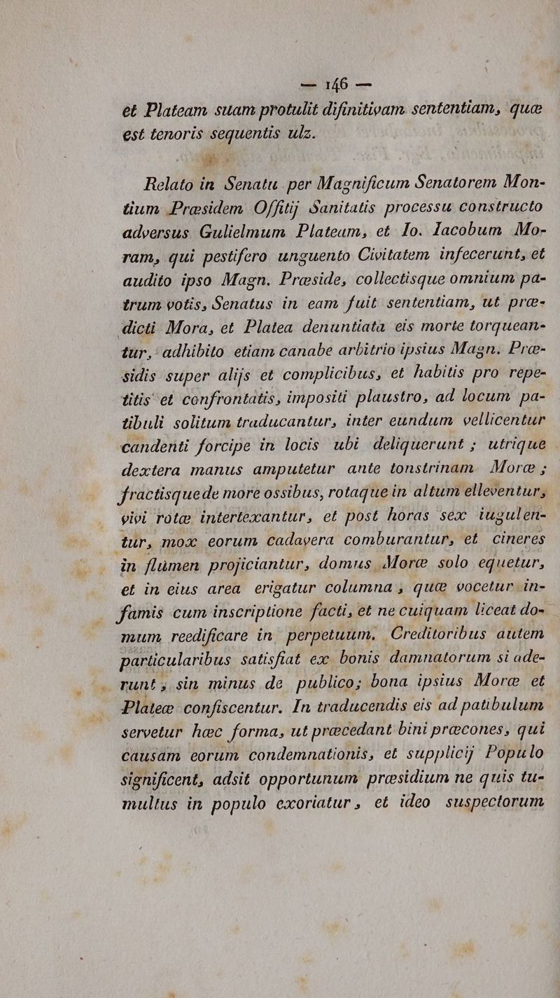 Me TO — et Platcam suam protulit difinitivam sententiam, que est tenoris sequentis ulz. Relato in Senatu per Magnificum Senatorem Mon- tium Presidem Offitj Sanitatis processu constructo adversus Gulielmum Plateum, et Io. Iacobum Mo- ram, qui pestifero unguento Civitatem infecerunt, et audito ipso Magn. Preside, collectisque omnium pa- trum votis, Senatus in cam fuit sententiam, ut pra- dicti Mora, et Platea denuntiata eis morte torquean- tur, adhibito etiam canabe arbitrio ipsius Magn. Pra- sidis super alijs et complicibus, et habitis pro repe- titis‘ et confrontatis, impositi plaustro, ad locum pa- tibuli solitum traducantur, inter eundum vellicentur candenti forcipe in locis ubi deliquerunt ; utrique dextera manus amputetur ante tonstrinam Mora; fractisque de more ossibus, rotaque in altum elleventur, vivi rota intertexantur, et post horas sex iugulen- tur, mox eorum cadayera comburantur, et cineres in flumen projiciantur, domus ore solo equetur, et in cius area erigatur columna; que vocetur in- famis cum 'inscriptione facti, et ne cuiguam liceat do- mum reedificare in perpetuum. Creditoribus autem particularibus satisfiat ex. bonis damnatorum si ade- runt ; sin minus de publico; bona ipsius More et Platee confiscentur. In traducendis eis ad patibulum servetur hac forma, ut praecedant bini precones, qui causam eorum condemnationis, et supplicij Populo significent, adsit opportunum preesidium ne quis tu- multus in populo exoriatur, et ideo suspectorum