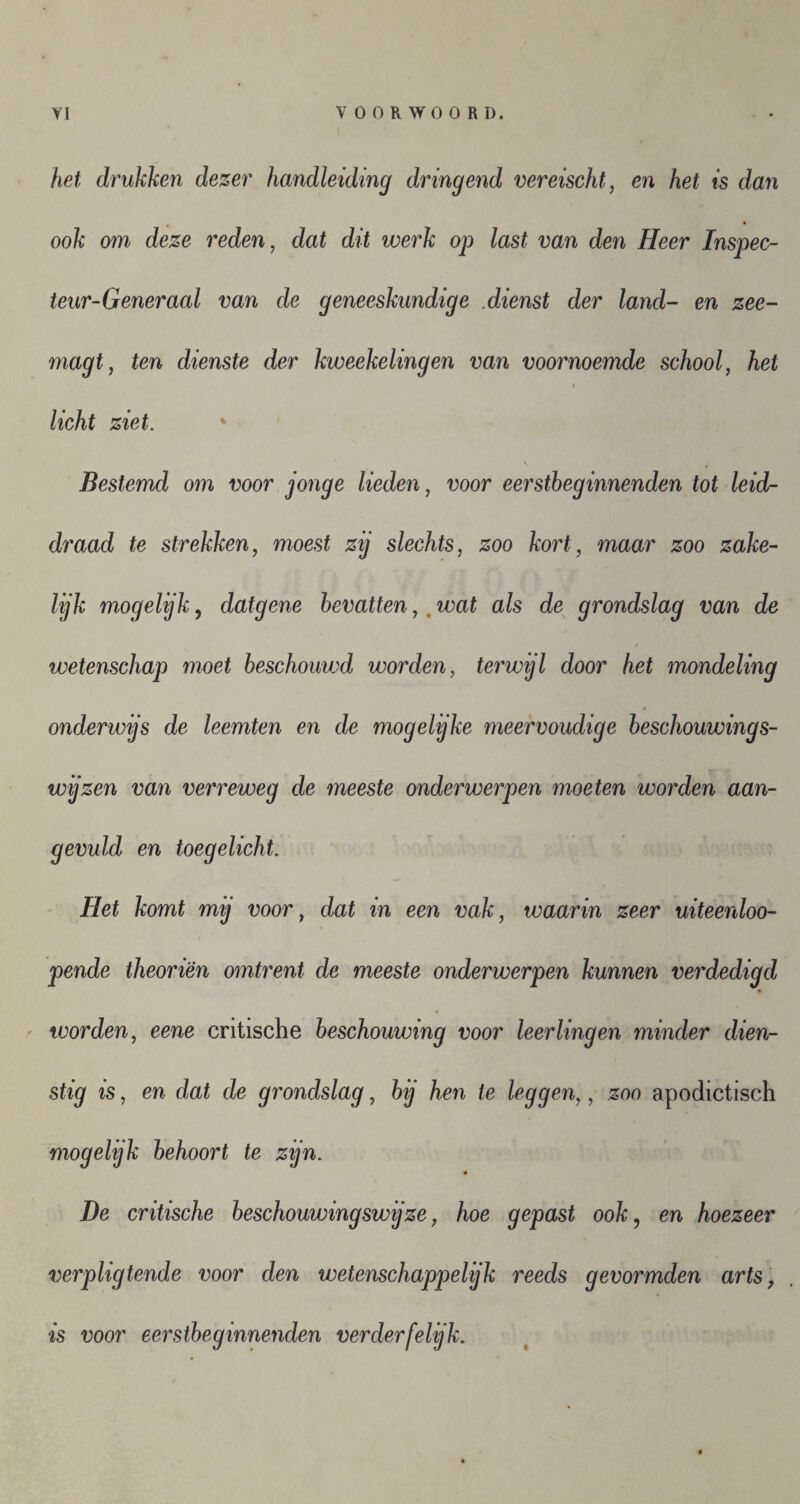 het drukken dezer handleiding dringend vereischt, en het is dan ook om deze reden, dat dit werk op last van den Heer Inspec- teur-Generaal van de geneeskundige .dienst der land- en zee- magt, ten dienste der kweekelingen van voornoemde school, het licht ziet. Bestemd om voor jonge lieden, voor eerstheginnenden tot leid¬ draad te strekken, moest zij slechts, zoo kort, maar zoo zake¬ lijk mogelijk, datgene bevattenwat als de grondslag van de wetenschap moet beschouwd worden, terwijl door het mondeling onderwijs de leemten en de mogelijke meervoudige beschouwings¬ wijzen van verreweg de meeste onderwerpen moeten worden aan¬ gevuld en toegelicht. Het komt mij voor, dat in een vak, waarin zeer uiteenloo- pende theoriën omtrent de meeste onderwerpen kunnen verdedigd worden, eene critische beschouwing voor leerlingen minder dien¬ stig is, en dat de grondslag, bij hen te leggen,, zoo apodictisch mogelijk behoort te zijn. De critische beschouwingswijze, hoe gepast ook, en hoezeer verpligtende voor den wetenschappelijk reeds gevormden arts, is voor eerstbeginnenden verderfelijk.