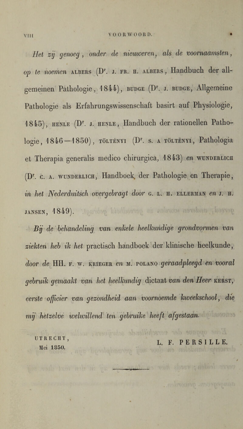 Het zij genoeg, onder de nieuweren, als de voornaams ten, op te noemen albers (Dr. j. fr. h. albers , Handbuch der all- gemeinen Pathologie, 1844), budge (Dr. j. budge, Allgemeine Pathologie als Erfahrungswissenschaft basirt auf Physiologie, 1845), henle (Dr. j. henle , Handbuch der rationellen Patho¬ logie, 1846—1850), töltényi (Dr. s. a töltényi, Pathologia et Therapia generalis medico chirurgica, 1843) en wunderlich (Dr. c. a. wunderlich, Handboek, der Pathologie en Therapie, in het Nederduitsch overgebragt door g. l. h. ellerman en j. h. JANSEN, 1849). Bij de behandeling van enkele heelkundige grondvormen van ziekten heb ik het practisch handboek der klinische heelkunde, door de HH. f. w. krieger en m. polano geraadpleegd en vooral gebruik gemaakt van het heelkundig dictaat van den Heer kerst, eerste officier van gezondheid aan voornoemde kweekschool, die mij hetzelve welwillend ten gebruike heeft afgestaan. UTRECHT, Mei 1850. L. F. PERSILLE.