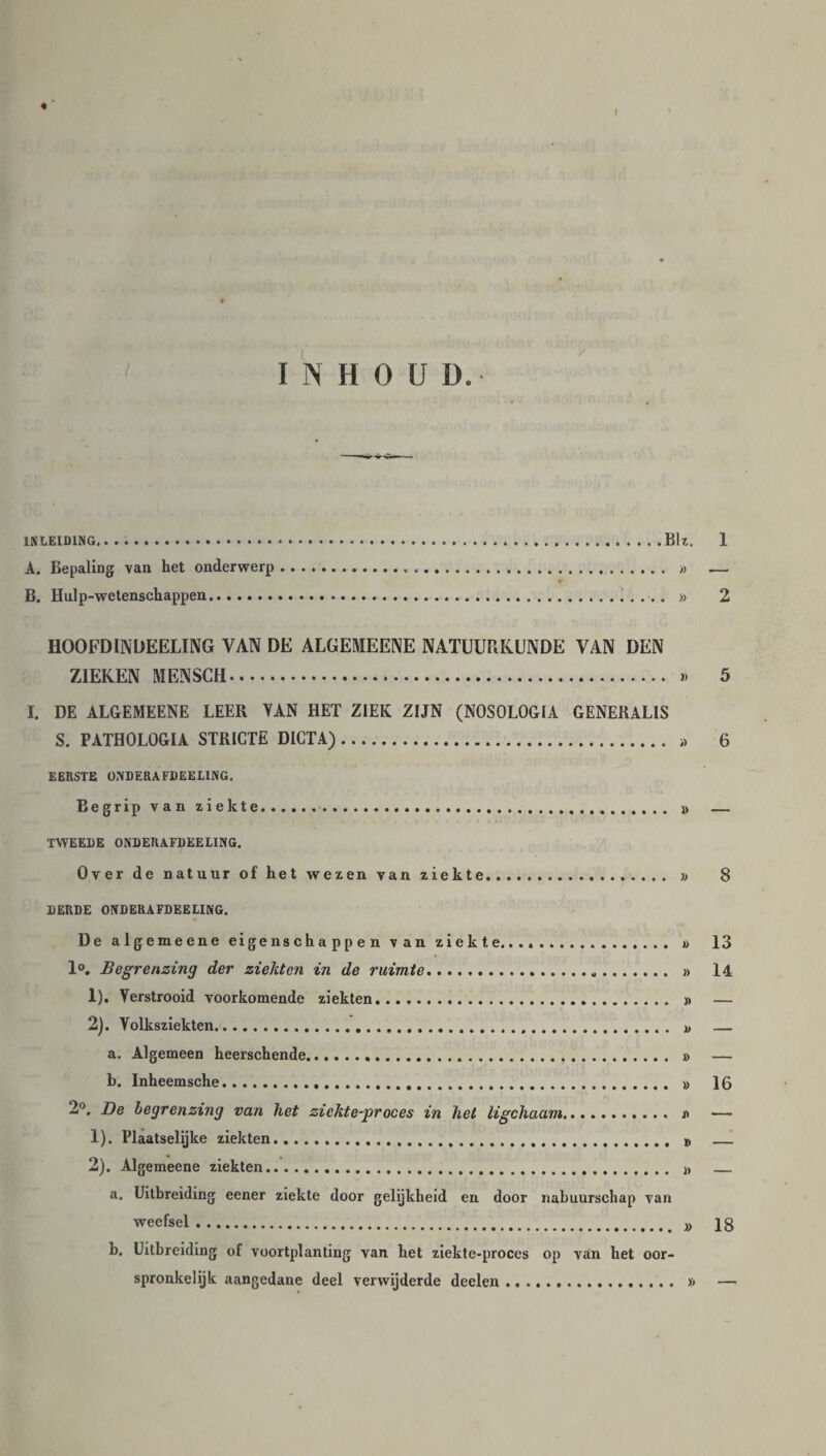 INLEIDING.Blz. 1 A. Bepaling van het onderwerp. » — B. Hulp-wetenschappen. » 2 HOOFD INDEELING VAN DE ALGEMEENE NATUURKUNDE VAN DEN ZIEKEN MENSCH. » 5 I. DE ALGEMEENE LEER VAN HET ZIEK ZIJN (N0S0L0GIA GENERALIS S. PATHOLOGIA STRICTE DICTA). » 6 EERSTE ONDERAFDEELING. Begrip van ziekte. » — TWEEDE ONDERAFDEELING. Over de natuur of het wezen van ziekte. » 8 DERDE ONDERAFDEELING. De algemeene eigenschappen van ziekte..... » 13 1°. Begrenzing der ziekten in de ruimte. » 14 1) . Verstrooid voorkomende ziekten. » — 2) . Volksziekten. » _ a. Algemeen heerschende. » — b. Inheemsche. » 16 2°. De begrenzing van het ziekte-proces in hel ligchaam. s> — 1) . Plaatselijke ziekten. » 1 2) . Algemeene ziekten. ), _ a. Uitbreiding eener ziekte door gelijkheid en door nabuurschap van weefsel. }) 18 b. Uitbreiding of voortplanting van het ziekte-proces op vdn het oor¬ spronkelijk aangedane deel verwijderde deelen