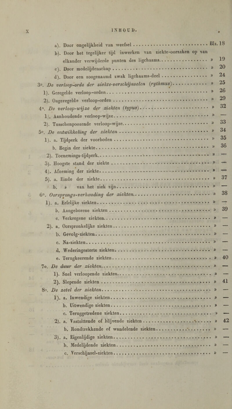 a) . Door ongelijkheid van weefsel...31z. 18 b) . Door het tegelijker tijd inwerken van ziekte-oorzaken op van elkander verwijderde punten des ligchaams. 19 c) . Door medclijdensckap. 8 ^ d) . Door een zoogenaamd zwak ligchaams-deel . » 24 3°. De verloop-orde der ziekte-verschijnselen (ryihmus). » 25 1) . Geregelde verloop-orden. 8 ^ 2) . Ongeregelde verloop-orden. n 4°. De verloop-wijze der ziekten (typus). .. » 1) . Aanhoudende verloop-wijze. 8 o O 2) . Tusschenpoozende verloop-wijze. 8 ° 5°. De ontwikkeling der ziekten.*. 8 34 1). a. Tijdperk der voorboden. 11 ^5 b. Begin der ziekte.*. 8 2). Toenemings-tijdperk...... » 3) . Hoogste stand der ziekte. 8 4) . Afneming der ziekte. 8 5) . a. Einde der ziekte. 11 37 b. » van het ziek zijn. * 6°. Oorsprongs-verhouding der ziekten. » 38 1) . a. Erfelijke ziekten... 8 b. Aangeborene ziekten ..*. 8 39 c. Verkregene ziekten. » — 2) . a. Oorspronkelijke ziekten. # — b. Gevolg-ziekten. 8 — c. Na-ziekten. 8 — d. Wederingestorte ziekten. » — e. Terugkeerende ziekten. » 40 7o, De duur der ziekten.... >' — 1) . Snel verloopende ziekten. » — 2) . Slepende ziekten. » 41 8°. De zetel der ziekten... » — 1) . a. Inwendige ziekten. j> — b. Uitwendige ziekten. » — c. Teruggetredene ziekten... '» — 2) . a. Vastzittende of blijvende ziekten.\. » 42 b. Rondtrekkende of wandelende ziekten.*. » — 3) . a. Eigenlijdige ziekten. » — b. Medelijdende ziekten. » — c. Yerschijnsel-ziekten. » —