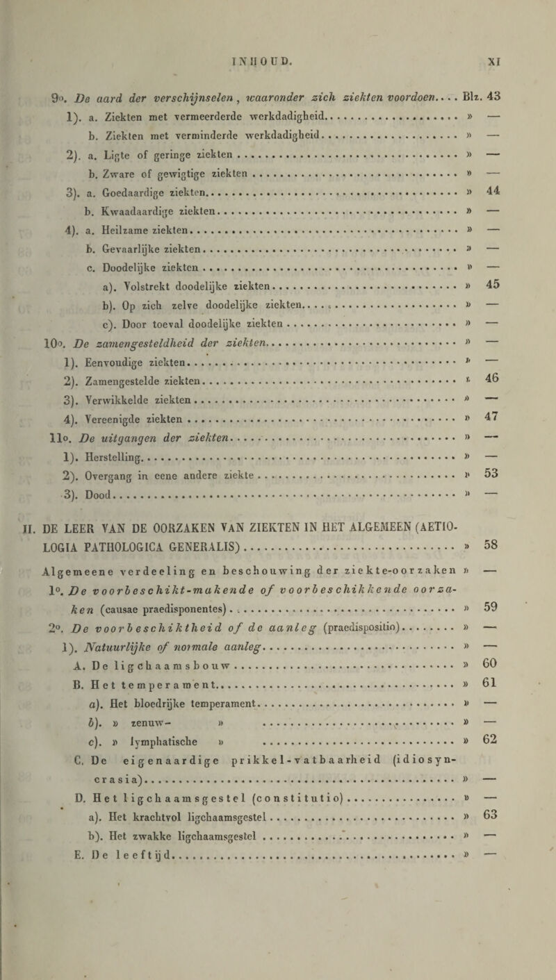 9‘>. De aard der verschijnselen, waaronder zich ziekten voordoen.... Bh. 43 1) . a. Ziekten met vermeerderde werkdadigheid... » — b. Ziekten met verminderde werkdadigheid. » — 2) . a. Ligte of geringe ziekten. » — b. Zware of gewigtige ziekten. » — 3) . a. Goedaardige ziekten. » 44 b. Kwaadaardige ziekten. » — 4) . a. Heilzame ziekten. » — b. Gevaarlijke ziekten. » — c. Doodelijke ziekten. » — a) . Volstrekt doodelijke ziekten. » 45 b) . Op zich zelve doodelijke ziekten.... .. i> — c) . Door toeval doodelijke ziekten. » — 10°. De zamengesteldheid der ziekten... » 1) . Eenvoudige ziekten. h 2) . Zamengestelde ziekten. 1 46 3) . Verwikkelde ziekten. A 4) . Vereenigde ziekten. » 4 / llo. Be uitgangen der ziekten.. » — 1) . Herstelling.. * — 2) . Overgang in eene andere ziekte. i' 53 3) . Dood.... w II. DE LEER VAN DE OORZAKEN VaN ZIEKTEN IN HET ALGEMEEN (AET10- LOGIA PATH0L0G1CA GENERALIS). » 58 Alge m eene verdeeling en beschouwing der zi e k t e-o o r z a ke n i> — 1°. De v oorl es chikt-makend e of voorbeschikkende oorza¬ ken (causae praedisponentes). .. » 59 2°. Be voorb e schiktheid of de aanleg (praedispositio). » — 1). Natuurlijke of notmale aanleg. » — A. De ligekaamsbouw. » 60 B. Het temperament...*. » 61 a) . Het bloedrijke temperament. >• — b) . » zenuw- » » — c) . x> lymphatische » » 62 C. De eigenaardige prikkel-vatbaarheid (idiosyn- crasia). » — D. Het ligchaamsgestel (constitutio). » — a) . Het krachtvol ligchaamsgestel. » 63 b) . Het zwakke ligchaamsgestel. >' — E. De leeft ij d. » —