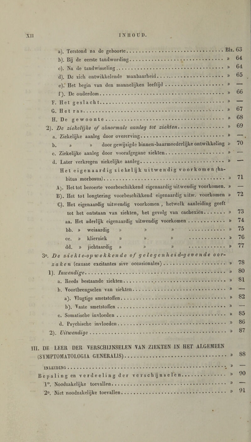 a) . Terstond na de geboorte. b) . Bij de eerste tandwording. c) . Na de tandwisseling. d) . De zich ontwikkelende manbaarheid... e) .' Het begin van den rnannelijken leeftijd. f) . De ouderdom. F. Het geslacht. G. Het ras..* • •'. H. De gewoonte. 2). De ziekelijke of abnormale aanleg tot ziekten... a. Ziekelijke aanleg door overerving. b. » » door gewijzigde binnen-baarmoederlijke ontwikkeling c. Ziekelijke aanleg door voorafgegane ziekten.. d. Later verkregen ziekelijke aanleg. .. Blz. 63 » 64 » 64 » 65 » 66 » 67 » 68 » 69 » — i» 70 » ' — » —■ Het eigenaardig zie kei ij k uitwendig voorkomen (ha¬ bitus morbosus)... A) . Het tot beroerte voorbeschikkend eigenaardig uitwendig voorkomen. » B) . Het tot longtering voorbeschikkend eigenaardig uitw. voorkomen » C) . Het eigenaardig uitwendig voorkomen , hetwelk aanleiding geeft tot het ontstaan van ziekten, het gevolg van cachexiën.» aa. Het aderlijk eigenaardig uitwendig voorkomen. » bb. » weiaardig » » » . cc. » klier ziek » » » . 10 dd. » jichtaardig » » » . y> 3°. De ziekte-op wekkende of gelegen hei d-g ev en de oor¬ zaken (causae excitantes sive occasionales). >' 1) . Inwendige... >J a. Reeds bestaande ziekten... b. Voortbrengselen van ziekten.. • • • >: a) . Vlugtige smetstoffen. * b) . Vaste smetstoffen ....* • c. Somatische invloeden. >: d. Psychische invloeden. * nt 2) . Uitwendige. 1 71 72 73 74 75 76 77 78 80 81 82 85 86 87 III. DE LEER DER VERSCHIJNSELEN VAN ZIEKTEN IN HET ALGEMEEN (SYMPTOMATOLOG IA GENERALIS). inleiding . Bepaling en verdeeling der verschijnselen 1°. Noodzakelijke toevallen... • 2°. Niet noodzakelijke toevallen. » » » 90 91