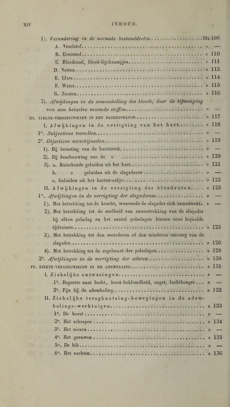 1) . Verandering in de normale bestanddeelen...lik.108 A. Vezelstof. » -— B. Eiwitstof. » 110 C. Bloedrood, bloed-ligchaampjes. » 111 D. Vetten.■...» 113 E. Ijzer. » 114 F. Water. i> 115 G. Zouten. » 116 2) . Afwijkingen in de zamenstelling des llocds, door de bijmenging van aan hetzelve vreemde stoffen. » — III. ZIEKTE-VERSCHIJNSELEN IN DEN BLOEDSOMLOOP.... » 117 I. Afwijkingen in de verrigting van het hart. » 118 1°. Subjectieve toevallen. » — 2°. Objectieve verschijnselen. »' 119 1) . Bij betasting van de hartstreek. » — 2) . Bij beschouwing van de » » 120 3) . a. Ruischende geluiden uit het hart. » 121 b. » geluiden uit de slagaderen.• . » — c. Geluiden uit het harten-zakje. .. » 122 II. Afwijkingen in de verrigting der bloedvaten. » 123 1°. Afwijkingen in de verrigting der slagaderen. » — 1) . Met betrekking tot de kracht, waarmede de slagader zich zamentrekt. » 2) . Met betrekking tot de snelheid van zamentrekking van de slagader bij eiken polsslag en het aantal polsslagen binnen eene bepaalde tijdruimte. » 125 3) . Met betrekking tot den meerderen of den minderen omvang van de slagader.... » 126 4) . Met betrekking tot de regelmaat der polsslagen. » 128 2°. Afwijkingen in de verrigting der aderen.... » 130 IV. ZIEKTE-VERSCHIJNSELEN IN DE ADEMHALING. )) 131 I. Zie kei ij ke ontwaringen. » — 1°. Begeertenaar lucht, borst-beklemdheid, angst, luchthonger. . . » — 2°. Pijn bij de ademhaling. » 132 II. Ziekelijke terugkaatsing-bewegingen in de adem- halings-werktuigen. » 133 1°. De hoest. » — 2°. Het schrapen. » 134 3°. Het niezen. » — 4°. Het geeuwen. » 135 5°. De hik.*. » — 6°. Het zuchten. » 136