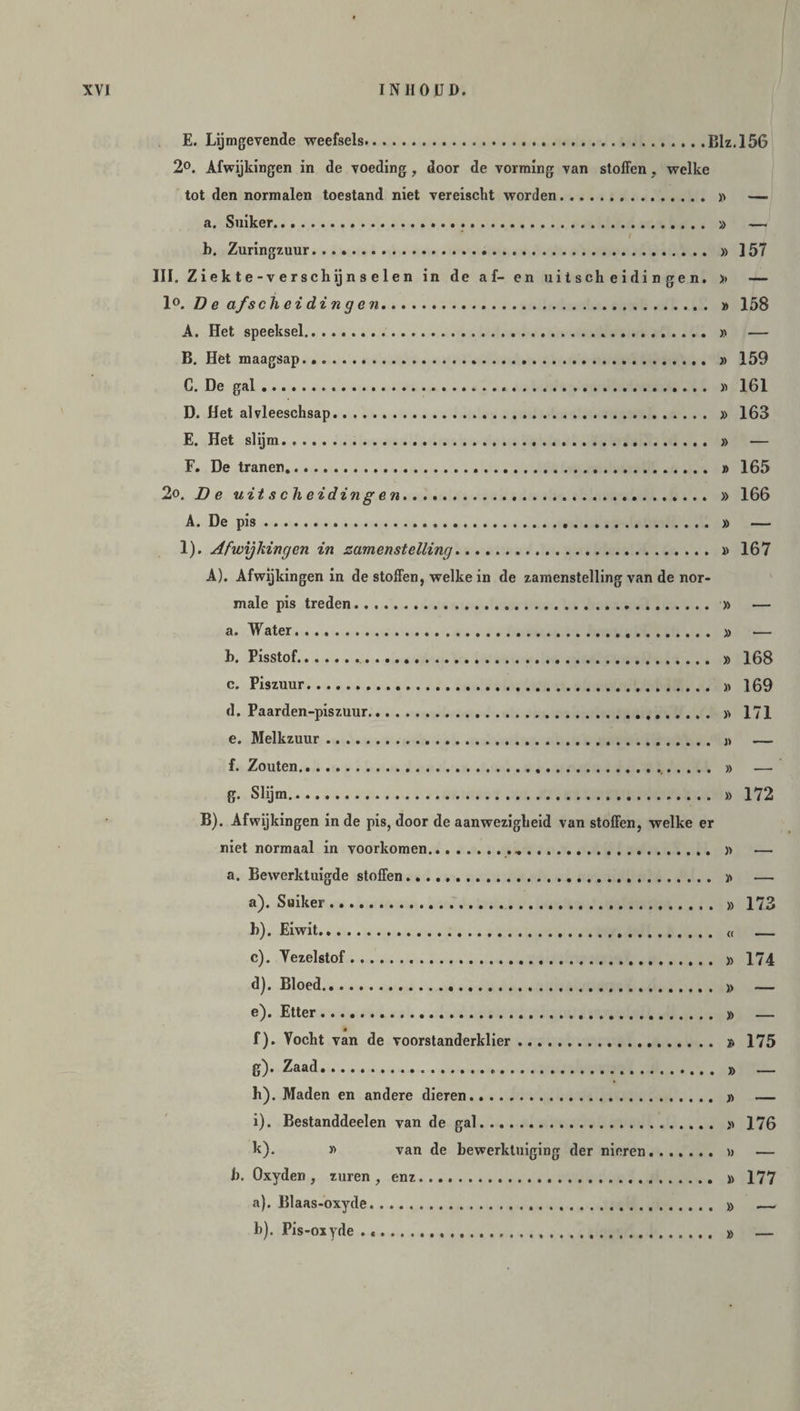 E. Lijmgevende weefsels...Blz.156 2°. Afwijkingen in de voeding, door de vorming van stoffen , welke tot den normalen toestand niet vereischt worden. » —. a. Suiker... » — b. Zuringzuur... » ] 57 III. Ziekte-verschijns elen in de af- en uitscheidingen. >> — 1°. D e afscheidingen. » 158 A. Het speeksel. » — B. Het maagsap. » 159 G. De gal... » 161 D. Het alvleeschsap. » 163 E. Het slijm. » — F. De tranen... » 165 2o, De uitscheidingen... » 166 A. De pis. » — 1). Afwijkingen in zamenstelling. » 167 A). Afwijkingen in de stoffen, welke in de zamenstelling van de nor¬ male pis treden..... » — a. Water. » .— b. Pisstof. » 168 c. Piszuur. » 169 d. Paarden-piszuur. » 171 e. Melkzuur. j> — f. Zouten. » g. Slijm. » 172 B). Afwijkingen in de pis, door de aanwezigheid van stoffen, welke er niet normaal in voorkomen. » — a. Bewerktuigde stoffen. » — a) . Suiker. » 173 b) . Eiwit. <( _ c) . Vezelstof. » 174 d) . Bloed. » — e) . Etter. » — f) . Vocht van de voorstanderklier. » 175 Zaad. » _ h) . Maden en andere dieren. » — i) . Bestanddeelen van de gal. » 176 k). y> van de bewerktuiging der nieren. » — b. Oxyden, zuren, enz. » 177 a) . Blaas-oxyde. » b) . Pis-oxyde . .. » —