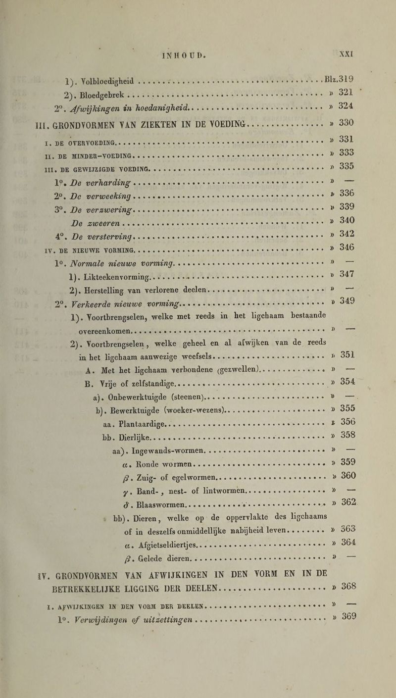 XXI 1) . Volbloedigheid... 2) . Bloedgebrek.. 2°. Afwijkingen in hoedanigheid. III. GRONDVORMEN VAN ZIEKTEN IN DE VOEDING Blz.319 » 321 » 324 » 330 I. DE OVERVOEDING. II. DE MINDER-VOEDING. III. DE GEWIJZIGDE VOEDING. 1°. De verharding. 2°. De verweeking... 3°. De verzwering. De zweeren... 4°. De versterving...... IV. DE NIEUWE VORMING. 1°. Normale nieuwe vorming. 1) . Likteekenvorming... 2) . Herstelling van verlorene deelen. 2°. Verkeerde nieuwe vorming... 1) . Voortbrengselen, welke met reeds in het ligchaam bestaande overeenkomen.. 2) . Voortbrengselen, welke geheel en al afwijken van de reeds in het ligchaam aanwezige weefsels. A. Met het ligchaam verbondene (gezwellen). B. Vrije of zelfstandige. a). Onbewerktuigde (steenen)... b). Bewerktuigde (woeker-wezens). aa. Plantaardige... bb. Dierlijke. aa). Ingewands-wormen. a. Ronde wormen. ft. Zuig- of egelwormen. y. Band- , nest- of lintwormen. ó'. Blaaswormen..... bb). Dieren, welke op de oppervlakte des ligchaams of in deszelfs onmiddellijke nabijheid leven. a. Afgietseldiertjes. ft. Gelede dieren. IV. GRONDVORMEN VAN AFWIJKINGEN IN DEN VORM EN IN DE BETREKKELIJKE LIGGING DER DEELEN. » 331 » 333 » 335 » — 336 » 339 » 340 » 342 » 346 » •— » 347 » —■ » 349 » 351 » — » 354 » — ft 355 t 356 » 358 j> — » 359 » 360 » — » 362 » 363 » 364 » — » 368 « — » 369 I. AFWIJKINGEN IN DEN VORM DER DEELEN 1°. Verwijdingen of uitzettingen ..