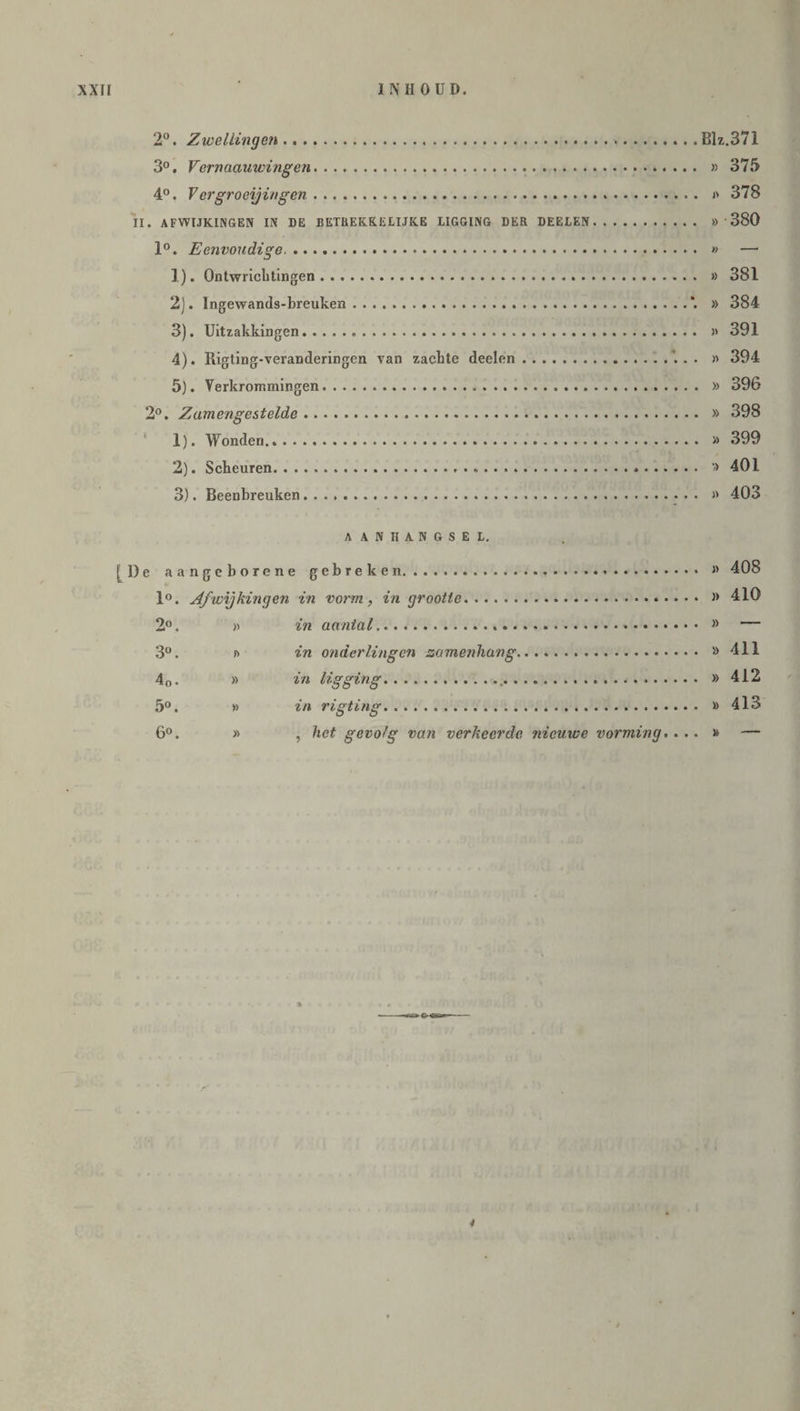 2°. Zwellingen.... Blz.371 3°. Vernaauwingen. » 375 4°. V ergroeijingen. » 378 II. AFWIJKINGEN IN DE BETREKKE LIJKE LIGGING DER DEELEN. » 380 1°. Eenvoudige. » — 1) . Ontwrichtingen. » 381 2) . Ingewands-breuken.*. » 384 3) . Uitzakkingen. . » 391 4) . Rigting-veranderingen van zachte deelen.’. . . » 394 5) . Verkrommingen. » 396 2°. Zamengestelde. » 398 1) . Wonden. » 399 2) . Scheuren. » 401 3) . Beenbreuken. » 403 A ANIIANGSEL. [De aangeborene gebreken. 1°. Afwijkingen in vorm, in grootte 2°. 3°. in onderlingen samenhang. » 7in li.o-prin cr......».. ^*0 • OOiy ö 1.11 ..... 5° ?,/i ri<yf.in<r. ..... 6°. » , het gevolg van verkeerde nieuwe vorming. . .. » 408 i> 410 » — » 411 » 412 » 413 » —