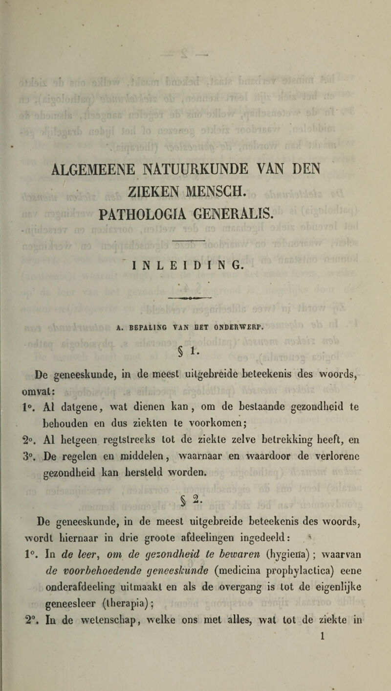 ALGEMEENE NATUURKUNDE VAN DEN ZIEKEN MENSCH. PATHOLOGIA GENERALIS. INLEIDING. A. BEPALING VAN BET ONDERWERP. § 1. De geneeskunde, in de meest uilgebreide beteekenis des woords, omvat: 1°. Ai datgene, wat dienen kan, om de bestaande gezondheid te behouden en dus ziekten te voorkomen; 2°. Al hetgeen regtstreeks tot de ziekte zelve betrekking heeft, en 3°. De regelen en middelen, waarnaar en waardoor de verlorene gezondheid kan hersteld worden. De geneeskunde, in de meest uitgebreide beteekenis des woords, wordt hiernaar in drie groote afdeelingen ingedeeld: 1°. In de leer, om de gezondheid te bewaren (hygiena); waarvan de voorbehoedende geneeskunde (medicina prophylactica) eene onderafdeeling uitmaakl en als de overgang is lot de eigenlijke geneesleer (therapia); 2°. In de wetenschap, welke ons met alles, wat tot de ziekte in