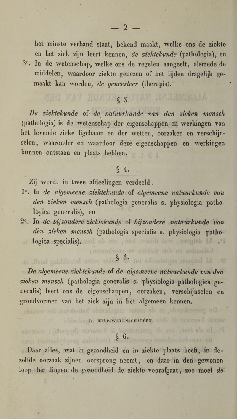 liet minste verhand staat, bekend maakt, welke ons de ziekte en liet ziek zijn leert kennen, de ziektekunde (palhologia), en 3°. In de wetenschap, welke ons de regelen aangeeft, alsmede de middelen, waardoor ziekte genezen of liet lijden dragelijk ge¬ maakt kan worden, de geneesleer (therapia).' § o. De ziektekunde of de natuurkunde van den zieken mensch (pathologia) is de wetenschap der eigenschappen en werkingen van liet levende zieke ligchaam en der wetten, oorzaken en verschijn¬ selen, waaronder en waardoor deze eigenschappen en werkingen kunnen ontstaan en plaats hebben. § 4. Zij wordt in twee afdeelingen verdeeld . 1°. In de algemeene ziektekunde of algemeene natuurkunde van den zieken mensch (palhologia generalis s. physiologia patho- logica generalis), en 2°. In de bijzondere ziektekunde of bijzondere natuurkunde van dén zieken mensch (pathologia specialis s. physiologia palho- logica specialis). § 5. De algemeene ziektekunde of de algemeene natuurkunde van den zieken mensch (palhologia generalis s. physiologia palhologica ge¬ neralis) leert ons de eigenschappen, oorzaken, verschijnselen en grondvormen van het ziek zijn in het algemeen kennen. B, HDL P-WETENSCHAPPEN. § 6. Daar alles, wat in gezondheid en in ziekte plaats heeft, in de¬ zelfde oorzaak zijnen oorsprong neemt, en daar in den gewonen loop der dingen de gezondheid de ziekte voorafgaat, zoo moet de