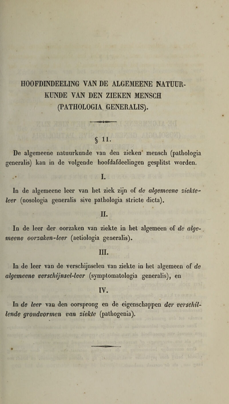 HOOFDINDEELING VAN DE ALGEMEENE NATUUR¬ KUNDE VAN DEN ZIEKEN MENSCH (PATHOLOGIA GENERALIS). § 11. De algemeene natuurkunde van den zieken mensch (pathologia generalis) kan in de volgende hoofdafdeelingen gesplitst worden. I. In de algemeene leer van liet ziek zijn of de algemeene ziekte- leer (nosologia generalis sive pathologia stricte dicta). i , II. In de leer der oorzaken van ziekte in het algemeen of de alge¬ meene oorzaken-leer (aetiologia generalis). III. In de leer van de verschijnselen van ziekte in het algemeen of de algemeene verschijnsel-leer (symptomatologia generalis), en IV. In de leer van den oorsprong en de eigenschappen der verschil¬ lende grondvormen van ziekte (pathogenia).