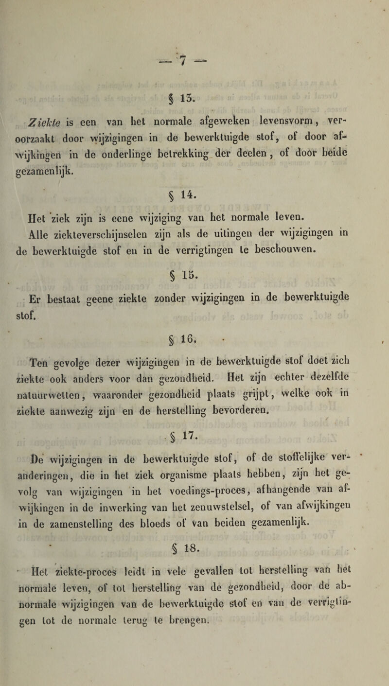 § 15. Ziekte is een van het normale afgeweken levensvorm, ver¬ oorzaakt door wijzigingen in de bewerktuigde stof, of door af¬ wijkingen in de onderlinge betrekking der deelen, of door beide gezamenlijk. § 14. ITet ziek zijn is eene wijziging van het normale leven. Alle ziekteverschijnselen zijn als de uitingen der wijzigingen in de bewerktuigde stof en in de verrigtingen te beschouwen. § 15. Er bestaat geene ziekte zonder wijzigingen in de bewerktuigde stof. § 16. • Ten gevolge dezer wijzigingen in de bewerktuigde stof doet zich ziekte ook anders voor dan gezondheid. Het zijn echter dezelfde natuurwetten, waaronder gezondheid plaats grijpt, welke ook in ziekte aanwezig zijn en de herstelling bevorderen. ■5 17. De wijzigingen in de bewerktuigde stof, of de stoffelijke ver¬ anderingen, die in het ziek organisme plaats hebben, zijn het ge¬ volg van wijzigingen in het voedings-proces, afhangende van af¬ wijkingen in de inwerking van het zenuwstelsel, of van afwijkingen in de zamenstelling des bloeds of van beiden gezamenlijk. § 18. Het ziekte-proces leidt in vele gevallen tot herstelling van het normale leven, of tot herstelling van de gezondheid, door de ab¬ normale wijzigingen van de bewerktuigde slof en van de verriglin- gen lot de normale terug te brengen.