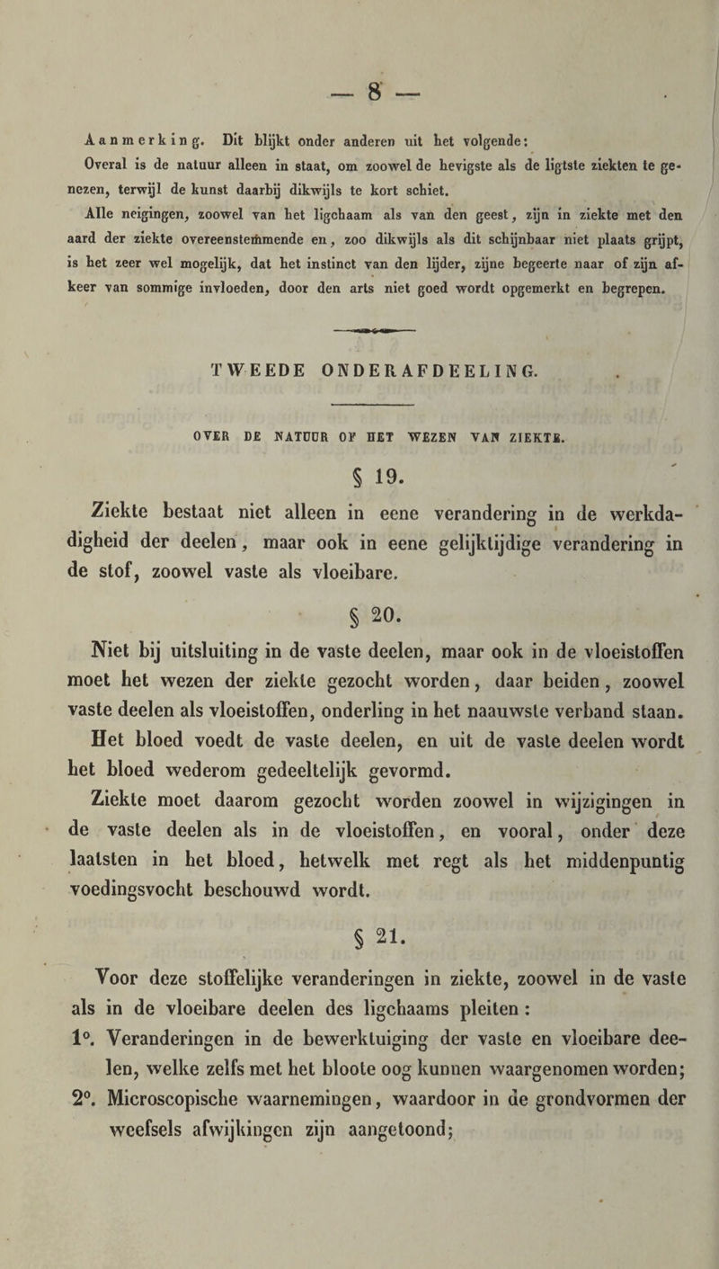 Aanmerking. Dit blijkt onder anderen uit bet volgende: Overal is de natuur alleen in staat, om zoowel de hevigste als de ligtste ziekten te ge¬ nezen, terwijl de kunst daarbij dikwijls te kort schiet. Alle neigingen, zoowel van bet ligchaam als van den geest, zijn in ziekte met den aard der ziekte overeensteihmende en, zoo dikwijls als dit schijnbaar niet plaats grijpt, is bet zeer wel mogelijk, dat bet instinct van den lijder, zijne begeerte naar of zijn af¬ keer van sommige invloeden, door den arts niet goed wordt opgemerkt en begrepen. TWEEDE ONDER AFDEELING. OVER DE NATDUR OF EET WEZEN VAN ZIEKTE. § 19. Ziekte bestaat niet alleen in eene verandering in de werkda- digheid der deelen, maar ook in eene gelijktijdige verandering in de stof, zoowel vaste als vloeibare. § 20. Niet bij uitsluiting in de vaste deelen, maar ook in de vloeistoffen moet het wezen der ziekte gezocht worden, daar beiden, zoowel vaste deelen als vloeistoffen, onderling in het naauwste verband staan. Het bloed voedt de vaste deelen, en uit de vaste deelen wordt het bloed wederom gedeeltelijk gevormd. Ziekte moet daarom gezocht worden zoowel in wijzigingen in de vaste deelen als in de vloeistoffen, en vooral, onder deze laalsten in het bloed, hetwelk met regt als het middenpuntig voedingsvocht beschouwd wordt. § 21. Voor deze stoffelijke veranderingen in ziekte, zoowel in de vaste als in de vloeibare deelen des ligchaams pleiten : 1°. Veranderingen in de bewerktuiging der vaste en vloeibare dee¬ len, welke zelfs met het bloote oog kunnen waargenomen worden; 2°. Microscopische waarnemingen, waardoor in ue grondvormen der weefsels afwijkingen zijn aangetoond;