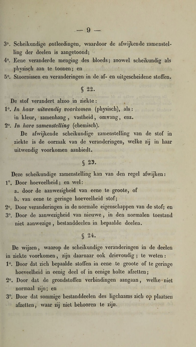 3°. Scheikundige ontleedingen, waardoor de afwijkende zamenstel- ling der deeien is aangetoond; 4°. Eene veranderde menging des bloeds; zoowel scheikundig als physisch aan te toonen; en 5°. Stoornissen en veranderingen in de af- en uitgescheidene stoffen. § 22. De stof verandert alzoo in ziekte: 1°. In haar uitwendig voorkomen (physisch), als: in kleur, zamenhang , vastheid, omvang, enz. 2°. In hare zamenstelling (chemisch). De afwijkende scheikundige zamenstelling van de slof in ziekte is de oorzaak van de veranderingen, welke zij in haar uitwendig voorkomen aanbiedt. § 23. Deze scheikundige zamenstelling kan van den regel afwijken: 1°. Door hoeveelheid; en wel: a. door de aanwezigheid van eene te groote, of b. van eene te geringe hoeveelheid stof; 2°. Door veranderingen in de normale eigenschappen van de stof; en 3°. Door de aanwezigheid van nieuwe , in den normalen toestand niet aanwezige, beslanddeelen in bepaalde deelen. § 24. De wijzen, waarop de scheikundige veranderingen in de deelen in ziekte voorkomen, zijn daarnaar ook drievoudig ; te weten : 1°. Door dat zich bepaalde stoffen in eene te groote of te geringe hoeveelheid in eenig deel of in eenige holte afzetten; 2°. Door dat de grondstoffen verbindingen aangaan, welke • niet normaal zijn; en 3°. Door dat sommige bestanddeelen des ligchaams zich op plaatsen afzetlen, waar zij niet belmoren te zijn.