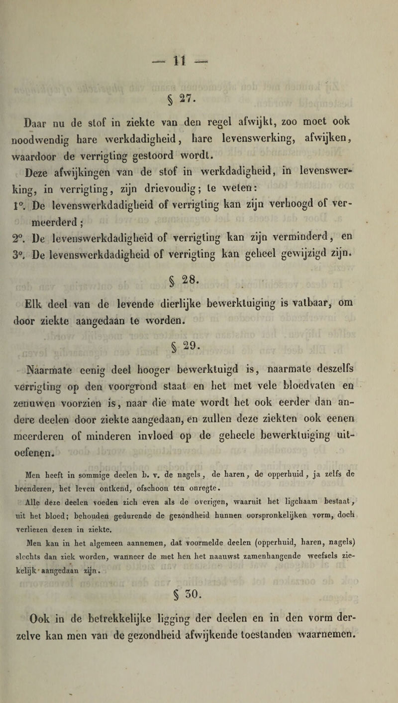 § 27. Daar nu de stof in ziekte van den regel afwijkt, zoo moet ook noodwendig hare werkdadigheid, hare levenswerking, afwijken, waardoor de verrigting gestoord wordt. Deze afwijkingen van de stof in werkdadigheid, in levenswer¬ king, in verrigting, zijn drievoudig; te weten: 1°. De levenswerkdadigheid of verrigting kan zijn verhoogd of ver¬ meerderd ; 2°. De levenswerkdadigheid of verrigting kan zijn verminderd, en 3°. De levenswerkdadigheid of verrigting kan geheel gewijzigd zijn. § 28. Elk deel van de levende dierlijke bewerktuiging is vatbaar, om door ziekte aangedaan te worden. § 29. Naarmate eenig deel hooger bewerktuigd is, naarmate deszelfs verrigting op den voorgrond staat en het met vele bloedvaten en zenuwen voorzien is, naar die mate wordt het ook eerder dan an¬ dere deelen door ziekte aangedaan, en zullen deze ziekten ook eenen meerderen of minderen invloed op de geheele bewerktuiging uit¬ oefenen. Men heeft in sommige deelen b. y. de nagels, de haren, de opperhuid, ja zelfs de beenderen, het leven ontkend, ofschoon ten onregte. Alle deze deelen voeden zich even als de overigen, waaruit het ligchaam bestaat, uit het bloed; behouden gedurende de gezondheid hunnen oorspronkelijken vorm, doch verliezen dezen in ziekte. Men kan in het algemeen aannemen, dat voormelde deelen (opperhuid, haren, nagels) slechts dan ziek worden, wanneer de met hen het naauwst zamenhangende weefsels zie¬ kelijk-aangedaan zijn. § 30. Ook in de betrekkelijke ligging der deelen en in den vorm der- zelve kan men van de gezondheid afwijkende toestanden waarnemen.