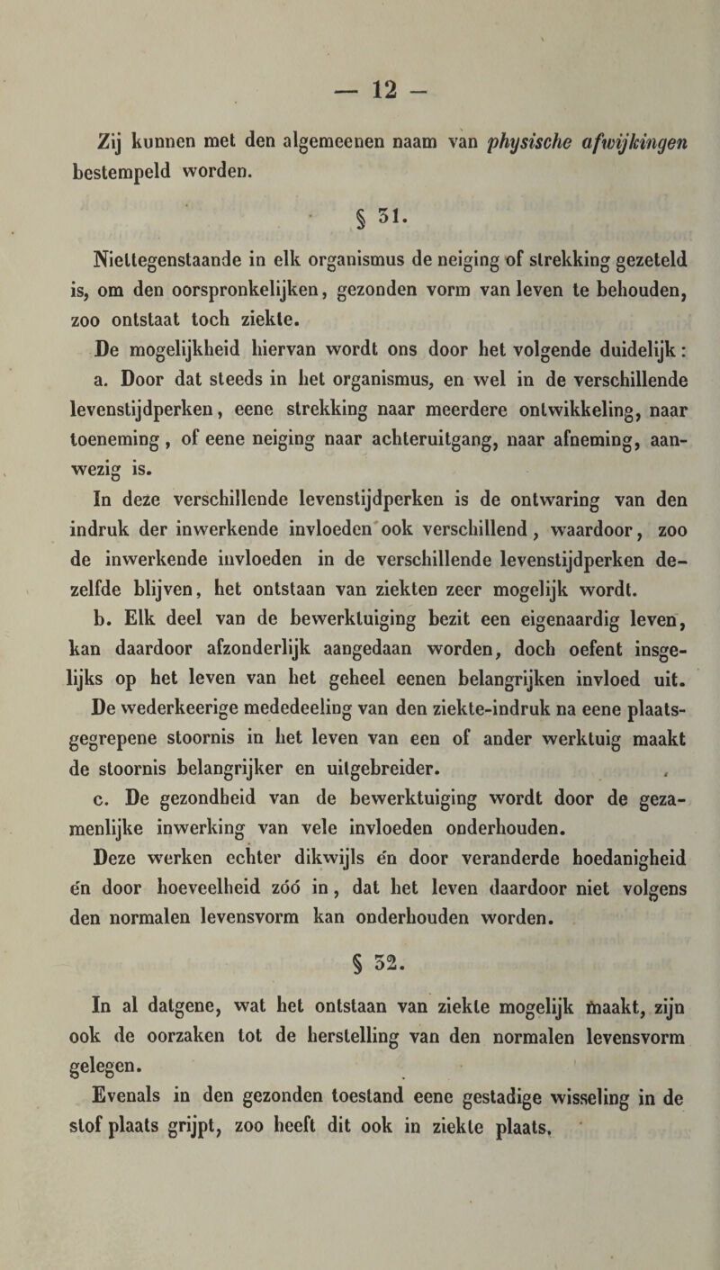 Zij kunnen met den algemeenen naam van physische afwijkingen bestempeld worden. • § 51. Niettegenstaande in elk organismus de neiging of strekking gezeteld is, om den oorspronkelijken, gezonden vorm van leven te behouden, zoo ontstaat toch ziekte. De mogelijkheid hiervan wordt ons door het volgende duidelijk: a. Door dat steeds in het organismus, en wel in de verschillende levenstijdperken, eene strekking naar meerdere ontwikkeling, naar toeneming, of eene neiging naar achteruitgang, naar afneming, aan¬ wezig is. In deze verschillende levenstijdperken is de ontwaring van den indruk der inwerkende invloeden ook verschillend, waardoor, zoo de inwerkende invloeden in de verschillende levenstijdperken de¬ zelfde blijven, het ontstaan van ziekten zeer mogelijk wordt. b. Elk deel van de bewerktuiging bezit een eigenaardig leven, kan daardoor afzonderlijk aangedaan worden, doch oefent insge¬ lijks op het leven van het geheel eenen belangrijken invloed uit. De wederkeerige mededeeling van den ziekte-indruk na eene plaats- gegrepene stoornis in het leven van een of ander werktuig maakt de stoornis belangrijker en uilgebreider. c. De gezondheid van de bewerktuiging wordt door de geza¬ menlijke inwerking van vele invloeden onderhouden. Deze werken echter dikwijls e'n door veranderde hoedanigheid e'n door hoeveelheid zóó in, dat het leven daardoor niet volgens den normalen levensvorm kan onderhouden worden. § 52. In al datgene, wat het ontstaan van ziekte mogelijk maakt, zijn ook de oorzaken tot de herstelling van den normalen levensvorm gelegen. Evenals in den gezonden toestand eene gestadige wisseling in de stof plaats grijpt, zoo heeft dit ook in ziekte plaats.