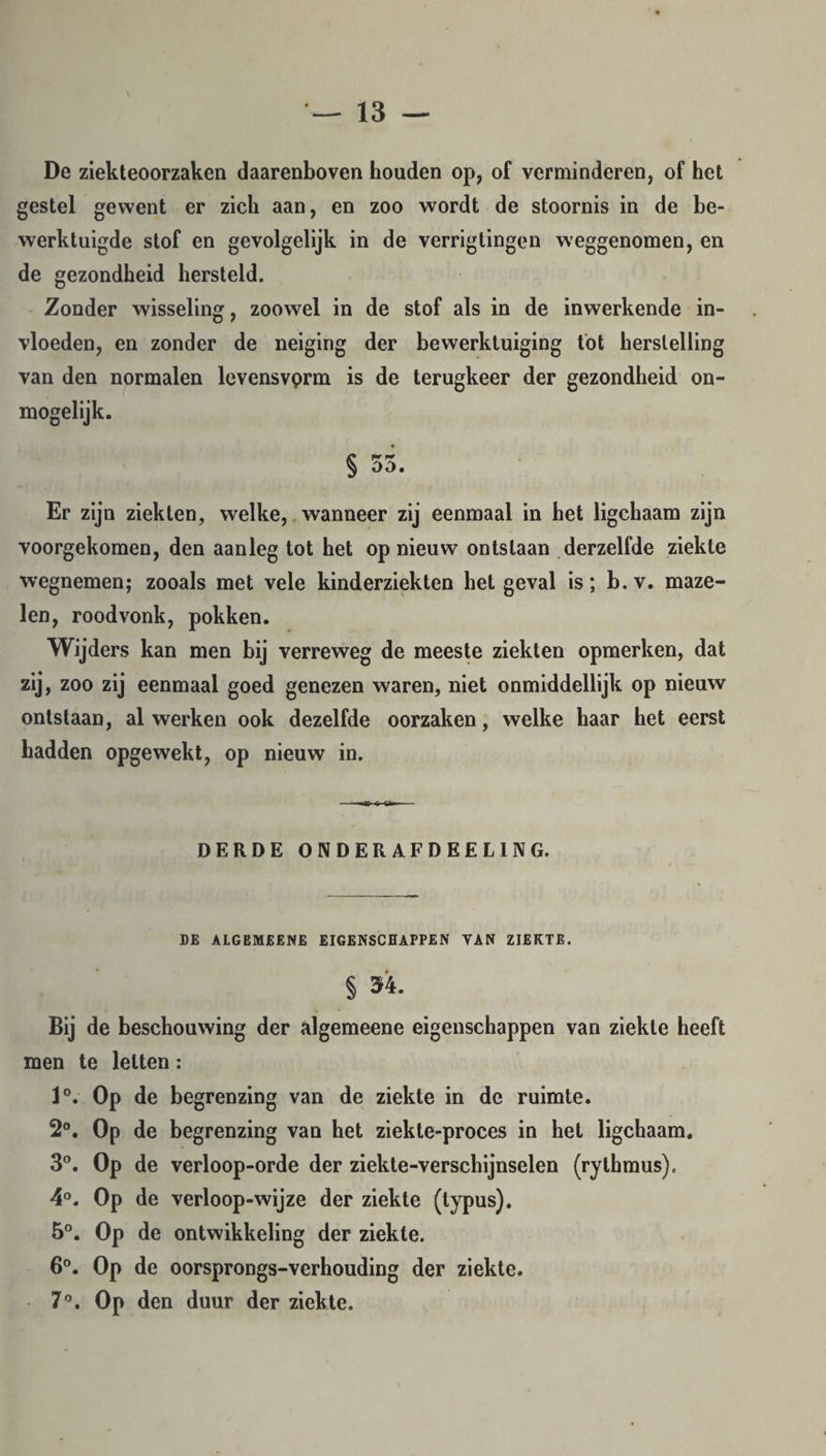 De ziekteoorzaken daarenboven houden op, of verminderen, of het gestel gewent er zich aan, en zoo wordt de stoornis in de be¬ werktuigde stof en gevolgelijk in de verrigtingen weggenomen, en de gezondheid hersteld. Zonder wisseling, zoowel in de stof als in de inwerkende in¬ vloeden, en zonder de neiging der bewerktuiging tot herstelling van den normalen levensvprm is de terugkeer der gezondheid on¬ mogelijk. OÖ. Er zijn ziekten, welke, wanneer zij eenmaal in het ligchaam zijn voorgekomen, den aanleg tot het op nieuw ontslaan derzelfde ziekte wegnemen; zooals met vele kinderziekten het geval is; b. v. maze¬ len, roodvonk, pokken. Wijders kan men bij verreweg de meeste ziekten opmerken, dat zij, zoo zij eenmaal goed genezen waren, niet onmiddellijk op nieuw ontslaan, al werken ook dezelfde oorzaken, welke haar het eerst hadden opgewekt, op nieuw in. DERDE ONDERAFDEELING. DE ALGEMEENE EIGENSCHAPPEN TAN ZIEKTE. § 54. Bij de beschouwing der algemeene eigenschappen van ziekte heeft men te letten: 1°. Op de begrenzing van de ziekte in de ruimte. 2°. Op de begrenzing van het ziekle-proces in het ligchaam. 3°. Op de verloop-orde der ziekte-verschijnselen (rythmus). 4°. Op de verloop-wijze der ziekte (typus). 5°. Op de ontwikkeling der ziekte. 6°. Op de oorsprongs-verhouding der ziekte. 7°. Op den duur der ziekte.